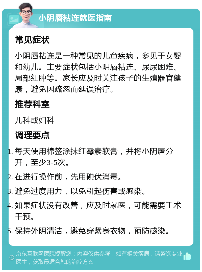 小阴唇粘连就医指南 常见症状 小阴唇粘连是一种常见的儿童疾病，多见于女婴和幼儿。主要症状包括小阴唇粘连、尿尿困难、局部红肿等。家长应及时关注孩子的生殖器官健康，避免因疏忽而延误治疗。 推荐科室 儿科或妇科 调理要点 每天使用棉签涂抹红霉素软膏，并将小阴唇分开，至少3-5次。 在进行操作前，先用碘伏消毒。 避免过度用力，以免引起伤害或感染。 如果症状没有改善，应及时就医，可能需要手术干预。 保持外阴清洁，避免穿紧身衣物，预防感染。