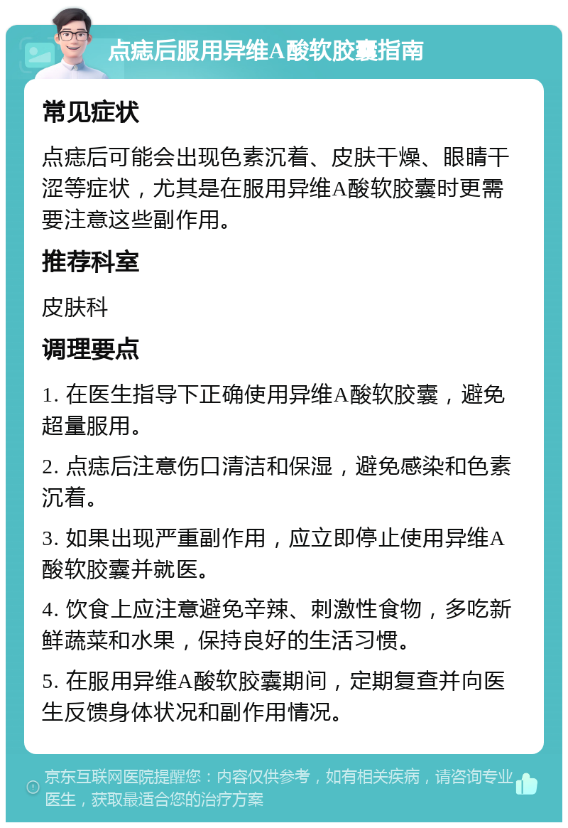 点痣后服用异维A酸软胶囊指南 常见症状 点痣后可能会出现色素沉着、皮肤干燥、眼睛干涩等症状，尤其是在服用异维A酸软胶囊时更需要注意这些副作用。 推荐科室 皮肤科 调理要点 1. 在医生指导下正确使用异维A酸软胶囊，避免超量服用。 2. 点痣后注意伤口清洁和保湿，避免感染和色素沉着。 3. 如果出现严重副作用，应立即停止使用异维A酸软胶囊并就医。 4. 饮食上应注意避免辛辣、刺激性食物，多吃新鲜蔬菜和水果，保持良好的生活习惯。 5. 在服用异维A酸软胶囊期间，定期复查并向医生反馈身体状况和副作用情况。