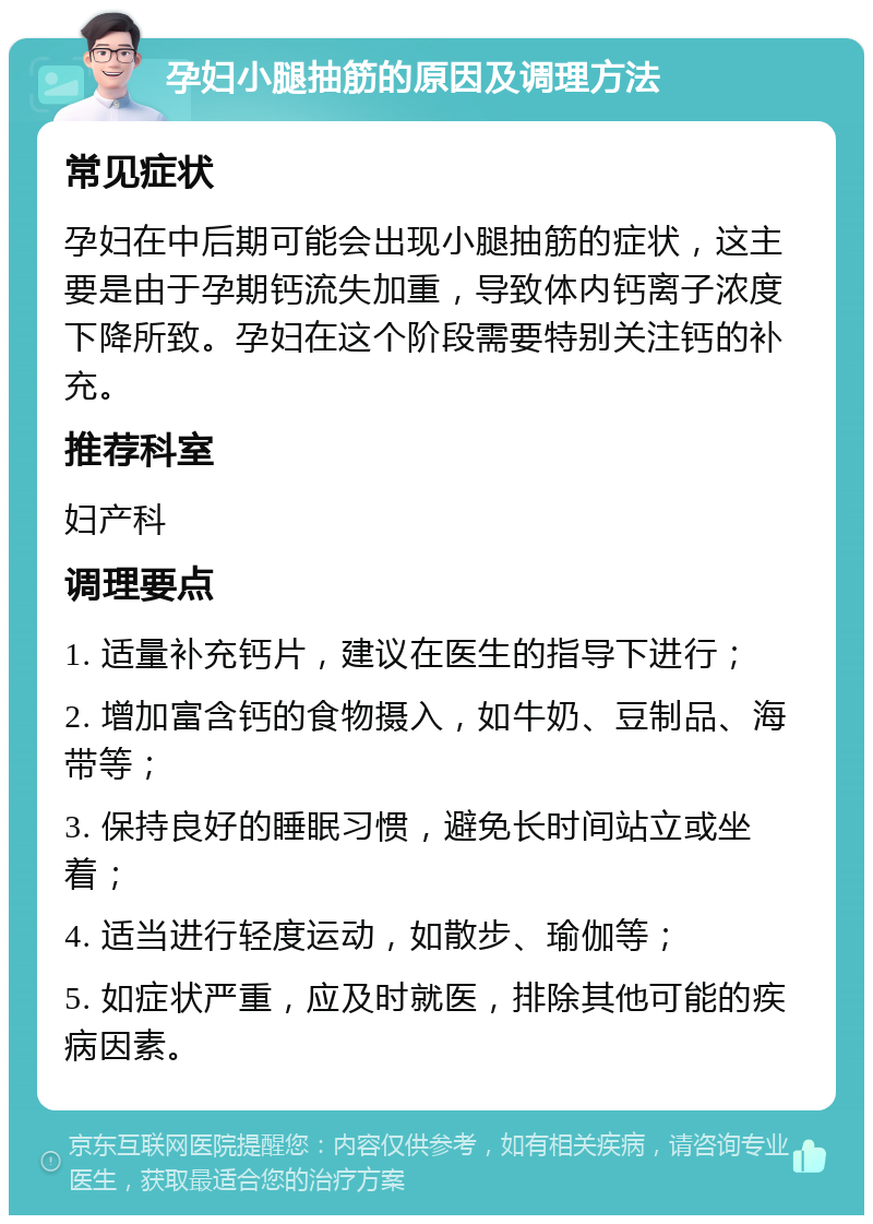 孕妇小腿抽筋的原因及调理方法 常见症状 孕妇在中后期可能会出现小腿抽筋的症状，这主要是由于孕期钙流失加重，导致体内钙离子浓度下降所致。孕妇在这个阶段需要特别关注钙的补充。 推荐科室 妇产科 调理要点 1. 适量补充钙片，建议在医生的指导下进行； 2. 增加富含钙的食物摄入，如牛奶、豆制品、海带等； 3. 保持良好的睡眠习惯，避免长时间站立或坐着； 4. 适当进行轻度运动，如散步、瑜伽等； 5. 如症状严重，应及时就医，排除其他可能的疾病因素。