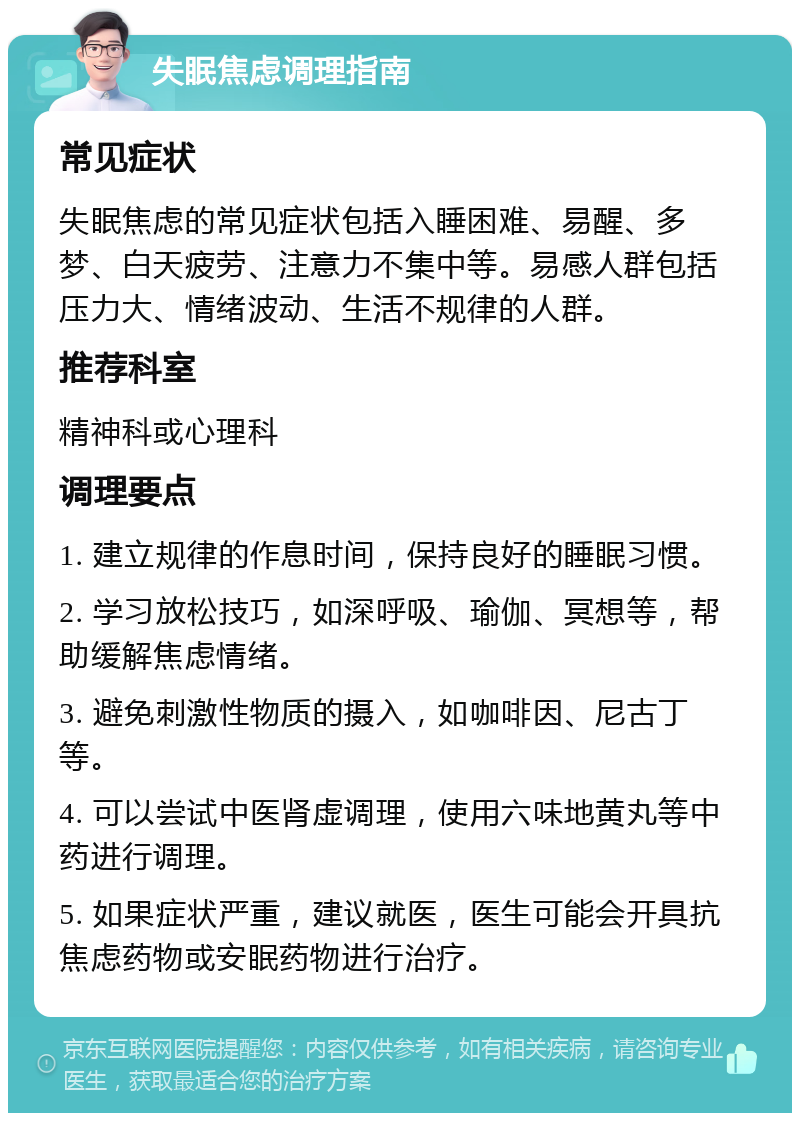 失眠焦虑调理指南 常见症状 失眠焦虑的常见症状包括入睡困难、易醒、多梦、白天疲劳、注意力不集中等。易感人群包括压力大、情绪波动、生活不规律的人群。 推荐科室 精神科或心理科 调理要点 1. 建立规律的作息时间，保持良好的睡眠习惯。 2. 学习放松技巧，如深呼吸、瑜伽、冥想等，帮助缓解焦虑情绪。 3. 避免刺激性物质的摄入，如咖啡因、尼古丁等。 4. 可以尝试中医肾虚调理，使用六味地黄丸等中药进行调理。 5. 如果症状严重，建议就医，医生可能会开具抗焦虑药物或安眠药物进行治疗。