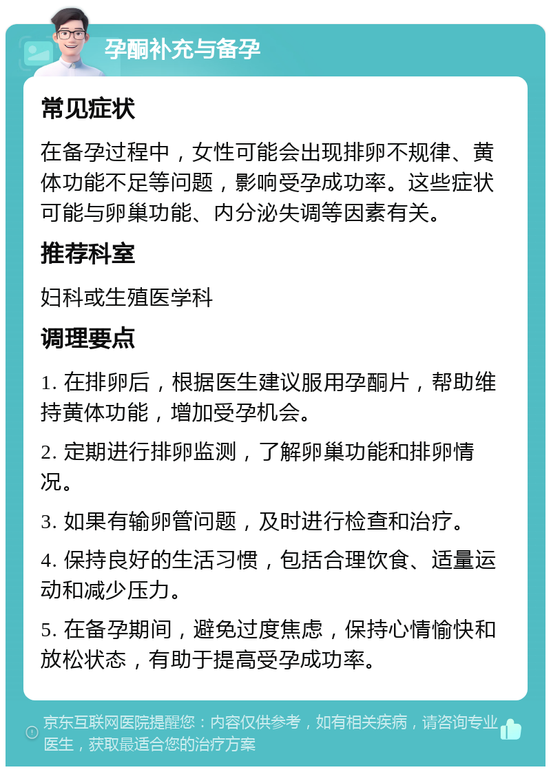 孕酮补充与备孕 常见症状 在备孕过程中，女性可能会出现排卵不规律、黄体功能不足等问题，影响受孕成功率。这些症状可能与卵巢功能、内分泌失调等因素有关。 推荐科室 妇科或生殖医学科 调理要点 1. 在排卵后，根据医生建议服用孕酮片，帮助维持黄体功能，增加受孕机会。 2. 定期进行排卵监测，了解卵巢功能和排卵情况。 3. 如果有输卵管问题，及时进行检查和治疗。 4. 保持良好的生活习惯，包括合理饮食、适量运动和减少压力。 5. 在备孕期间，避免过度焦虑，保持心情愉快和放松状态，有助于提高受孕成功率。