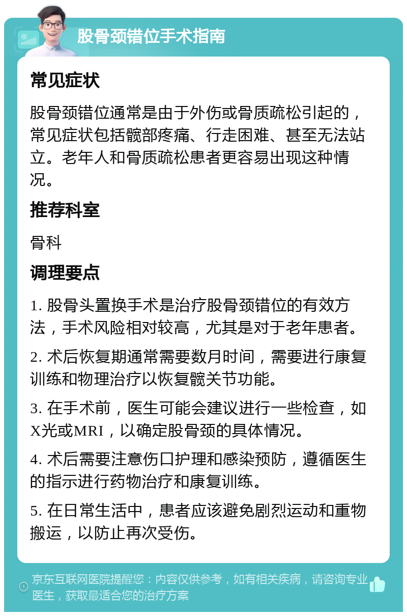 股骨颈错位手术指南 常见症状 股骨颈错位通常是由于外伤或骨质疏松引起的，常见症状包括髋部疼痛、行走困难、甚至无法站立。老年人和骨质疏松患者更容易出现这种情况。 推荐科室 骨科 调理要点 1. 股骨头置换手术是治疗股骨颈错位的有效方法，手术风险相对较高，尤其是对于老年患者。 2. 术后恢复期通常需要数月时间，需要进行康复训练和物理治疗以恢复髋关节功能。 3. 在手术前，医生可能会建议进行一些检查，如X光或MRI，以确定股骨颈的具体情况。 4. 术后需要注意伤口护理和感染预防，遵循医生的指示进行药物治疗和康复训练。 5. 在日常生活中，患者应该避免剧烈运动和重物搬运，以防止再次受伤。