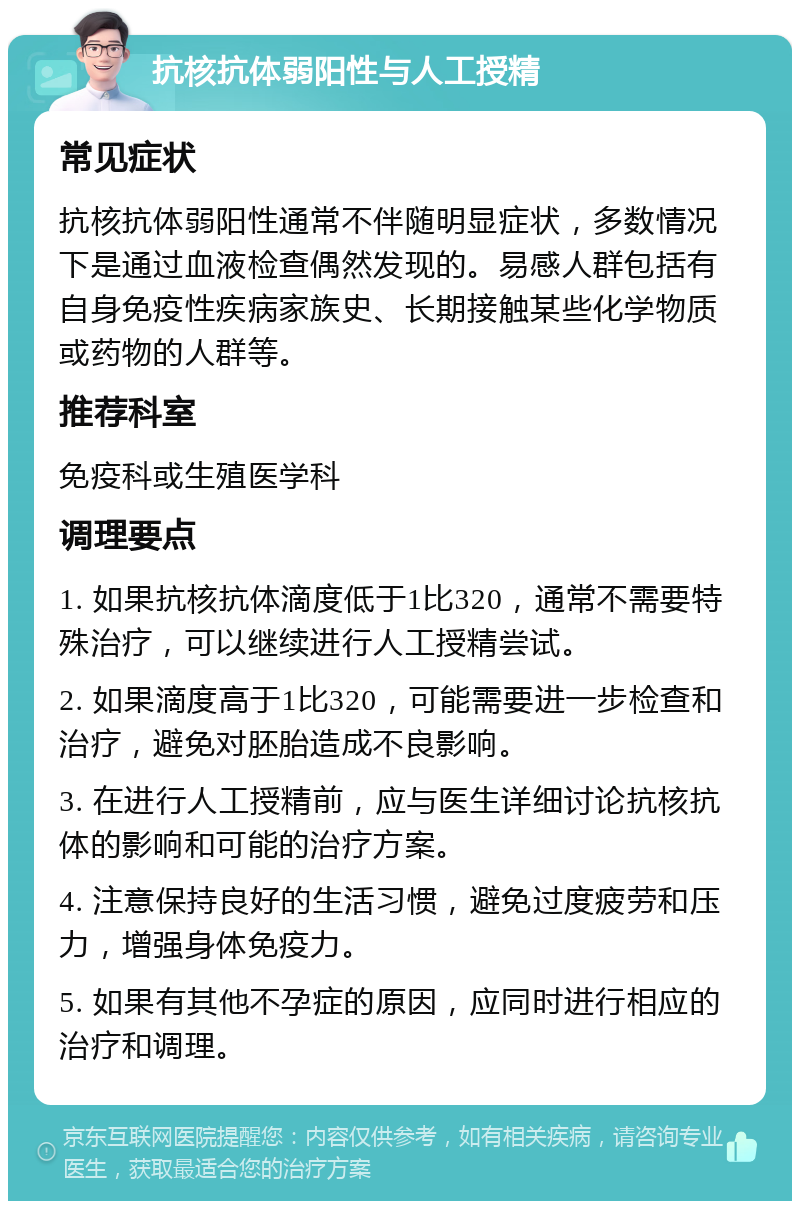 抗核抗体弱阳性与人工授精 常见症状 抗核抗体弱阳性通常不伴随明显症状，多数情况下是通过血液检查偶然发现的。易感人群包括有自身免疫性疾病家族史、长期接触某些化学物质或药物的人群等。 推荐科室 免疫科或生殖医学科 调理要点 1. 如果抗核抗体滴度低于1比320，通常不需要特殊治疗，可以继续进行人工授精尝试。 2. 如果滴度高于1比320，可能需要进一步检查和治疗，避免对胚胎造成不良影响。 3. 在进行人工授精前，应与医生详细讨论抗核抗体的影响和可能的治疗方案。 4. 注意保持良好的生活习惯，避免过度疲劳和压力，增强身体免疫力。 5. 如果有其他不孕症的原因，应同时进行相应的治疗和调理。