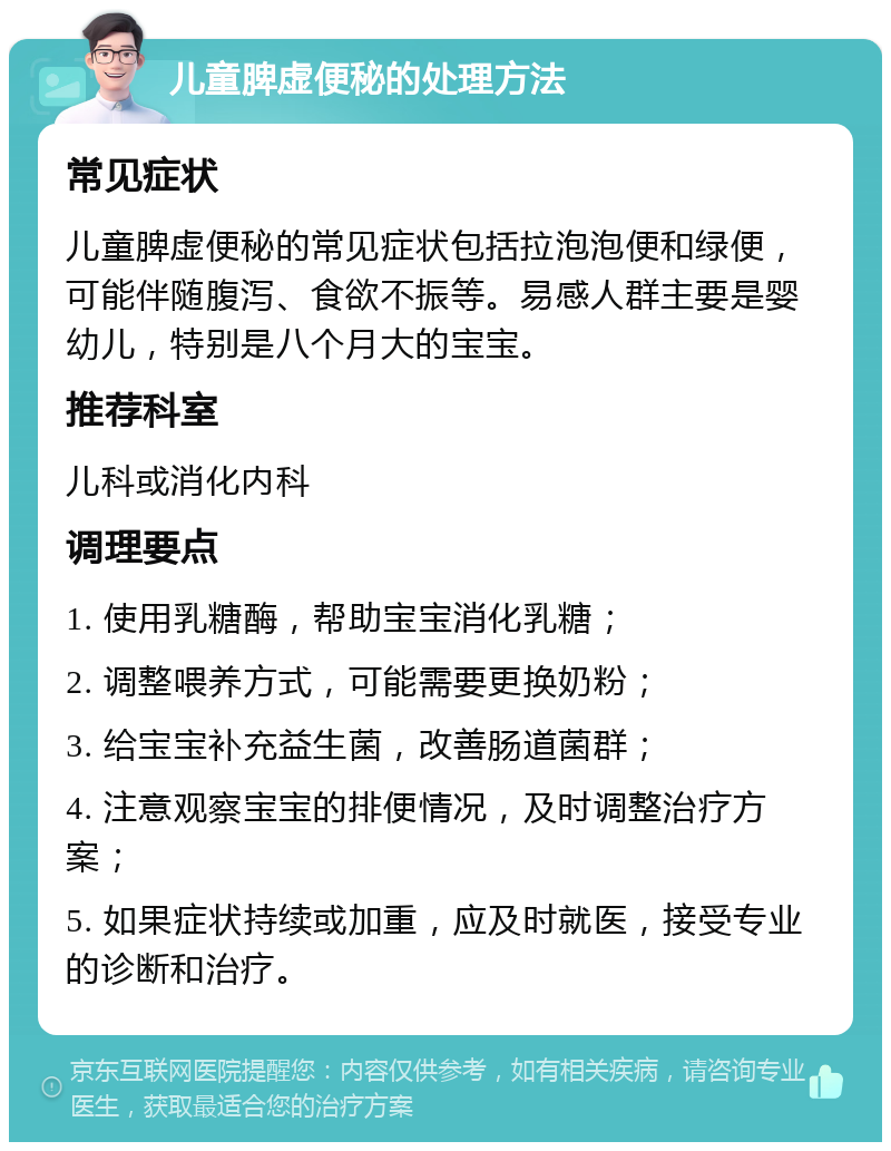 儿童脾虚便秘的处理方法 常见症状 儿童脾虚便秘的常见症状包括拉泡泡便和绿便，可能伴随腹泻、食欲不振等。易感人群主要是婴幼儿，特别是八个月大的宝宝。 推荐科室 儿科或消化内科 调理要点 1. 使用乳糖酶，帮助宝宝消化乳糖； 2. 调整喂养方式，可能需要更换奶粉； 3. 给宝宝补充益生菌，改善肠道菌群； 4. 注意观察宝宝的排便情况，及时调整治疗方案； 5. 如果症状持续或加重，应及时就医，接受专业的诊断和治疗。