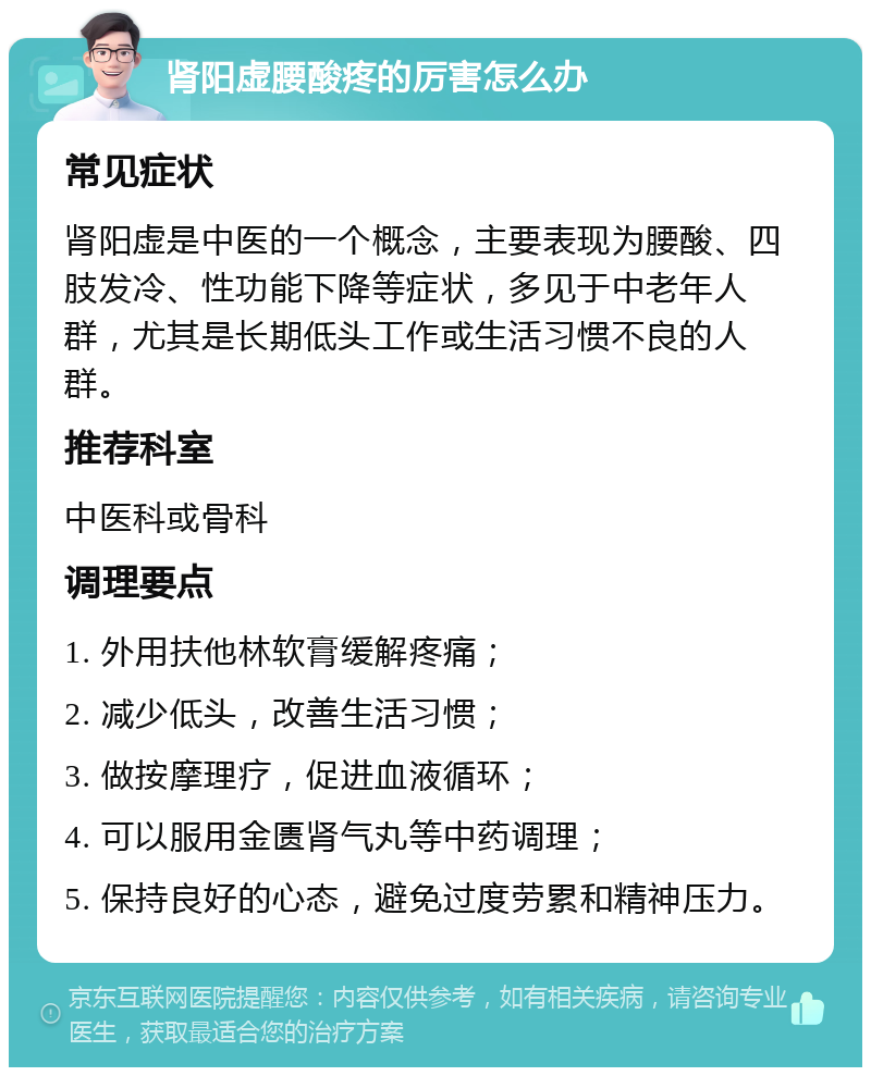 肾阳虚腰酸疼的厉害怎么办 常见症状 肾阳虚是中医的一个概念，主要表现为腰酸、四肢发冷、性功能下降等症状，多见于中老年人群，尤其是长期低头工作或生活习惯不良的人群。 推荐科室 中医科或骨科 调理要点 1. 外用扶他林软膏缓解疼痛； 2. 减少低头，改善生活习惯； 3. 做按摩理疗，促进血液循环； 4. 可以服用金匮肾气丸等中药调理； 5. 保持良好的心态，避免过度劳累和精神压力。