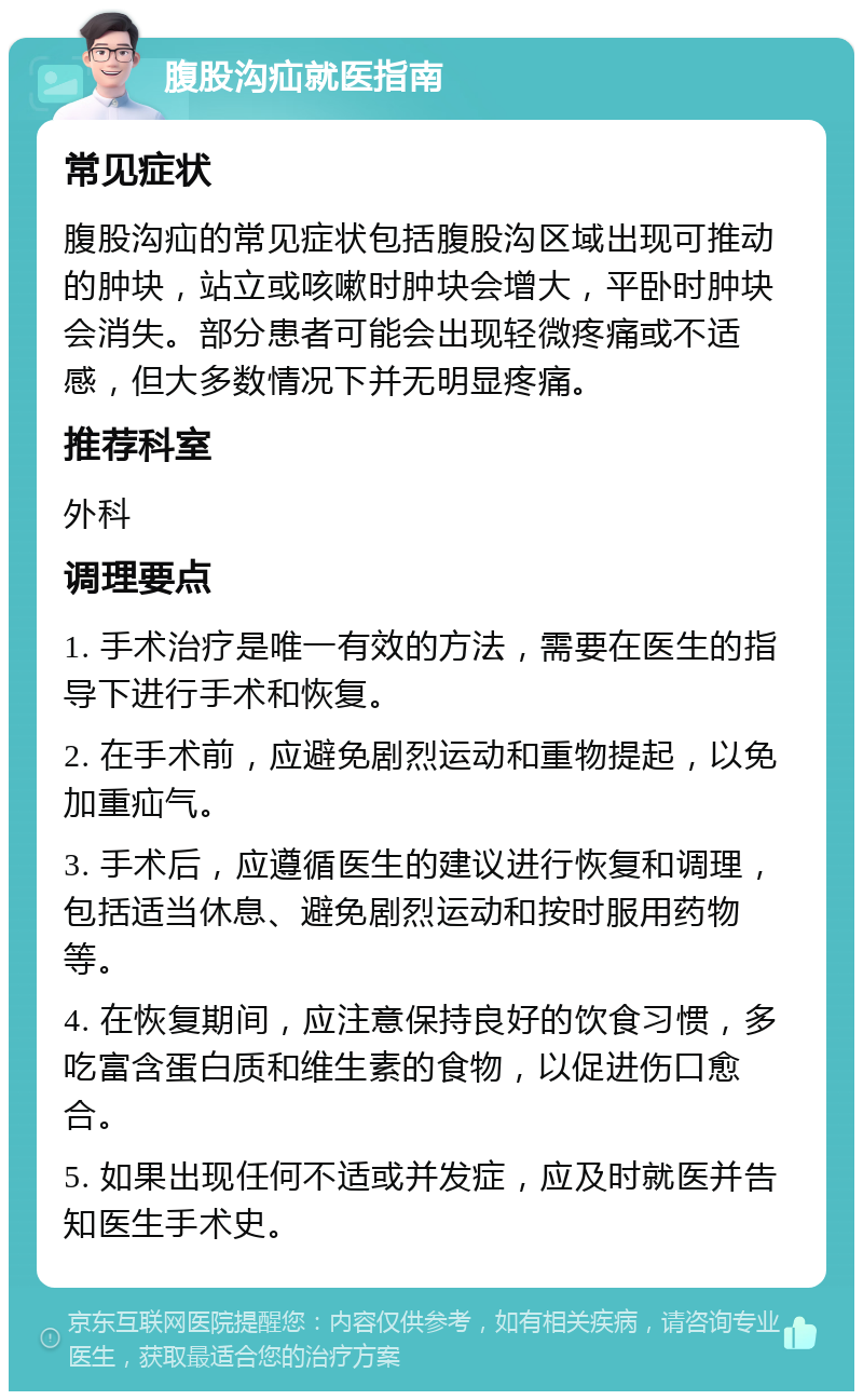 腹股沟疝就医指南 常见症状 腹股沟疝的常见症状包括腹股沟区域出现可推动的肿块，站立或咳嗽时肿块会增大，平卧时肿块会消失。部分患者可能会出现轻微疼痛或不适感，但大多数情况下并无明显疼痛。 推荐科室 外科 调理要点 1. 手术治疗是唯一有效的方法，需要在医生的指导下进行手术和恢复。 2. 在手术前，应避免剧烈运动和重物提起，以免加重疝气。 3. 手术后，应遵循医生的建议进行恢复和调理，包括适当休息、避免剧烈运动和按时服用药物等。 4. 在恢复期间，应注意保持良好的饮食习惯，多吃富含蛋白质和维生素的食物，以促进伤口愈合。 5. 如果出现任何不适或并发症，应及时就医并告知医生手术史。