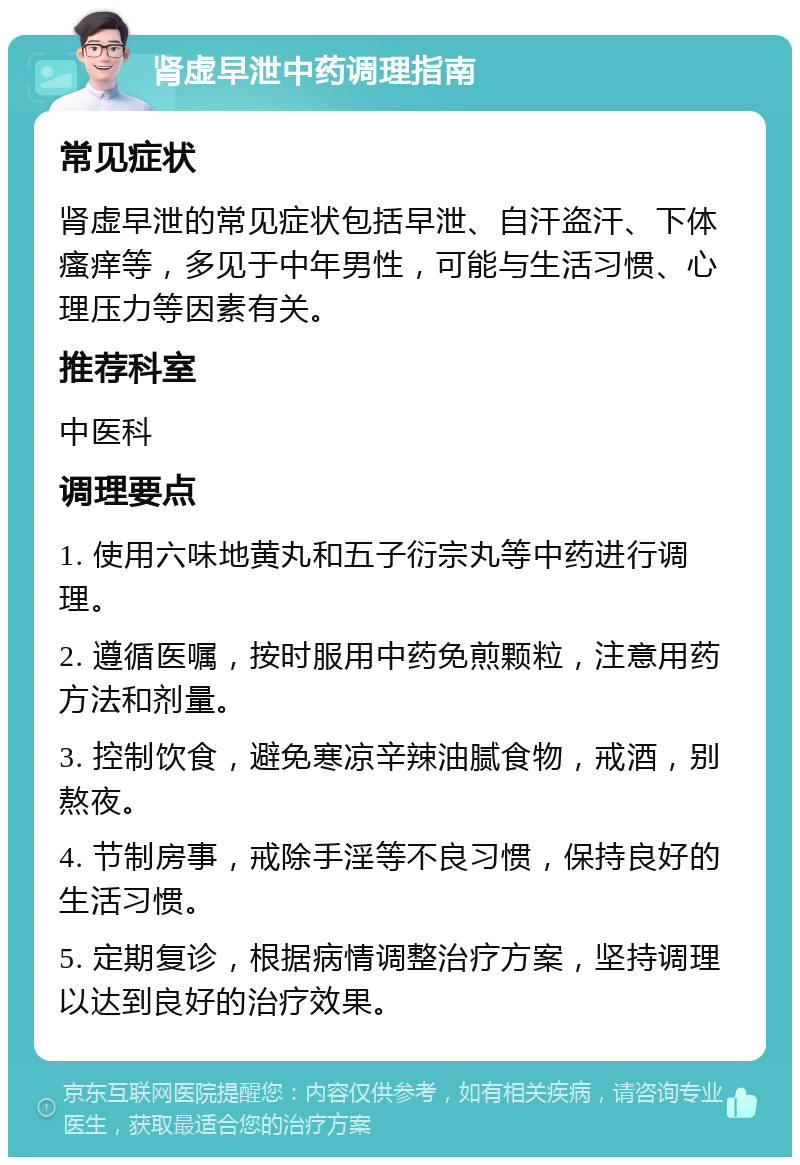 肾虚早泄中药调理指南 常见症状 肾虚早泄的常见症状包括早泄、自汗盗汗、下体瘙痒等，多见于中年男性，可能与生活习惯、心理压力等因素有关。 推荐科室 中医科 调理要点 1. 使用六味地黄丸和五子衍宗丸等中药进行调理。 2. 遵循医嘱，按时服用中药免煎颗粒，注意用药方法和剂量。 3. 控制饮食，避免寒凉辛辣油腻食物，戒酒，别熬夜。 4. 节制房事，戒除手淫等不良习惯，保持良好的生活习惯。 5. 定期复诊，根据病情调整治疗方案，坚持调理以达到良好的治疗效果。