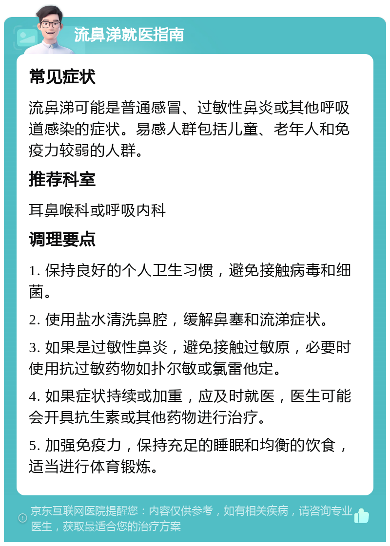 流鼻涕就医指南 常见症状 流鼻涕可能是普通感冒、过敏性鼻炎或其他呼吸道感染的症状。易感人群包括儿童、老年人和免疫力较弱的人群。 推荐科室 耳鼻喉科或呼吸内科 调理要点 1. 保持良好的个人卫生习惯，避免接触病毒和细菌。 2. 使用盐水清洗鼻腔，缓解鼻塞和流涕症状。 3. 如果是过敏性鼻炎，避免接触过敏原，必要时使用抗过敏药物如扑尔敏或氯雷他定。 4. 如果症状持续或加重，应及时就医，医生可能会开具抗生素或其他药物进行治疗。 5. 加强免疫力，保持充足的睡眠和均衡的饮食，适当进行体育锻炼。