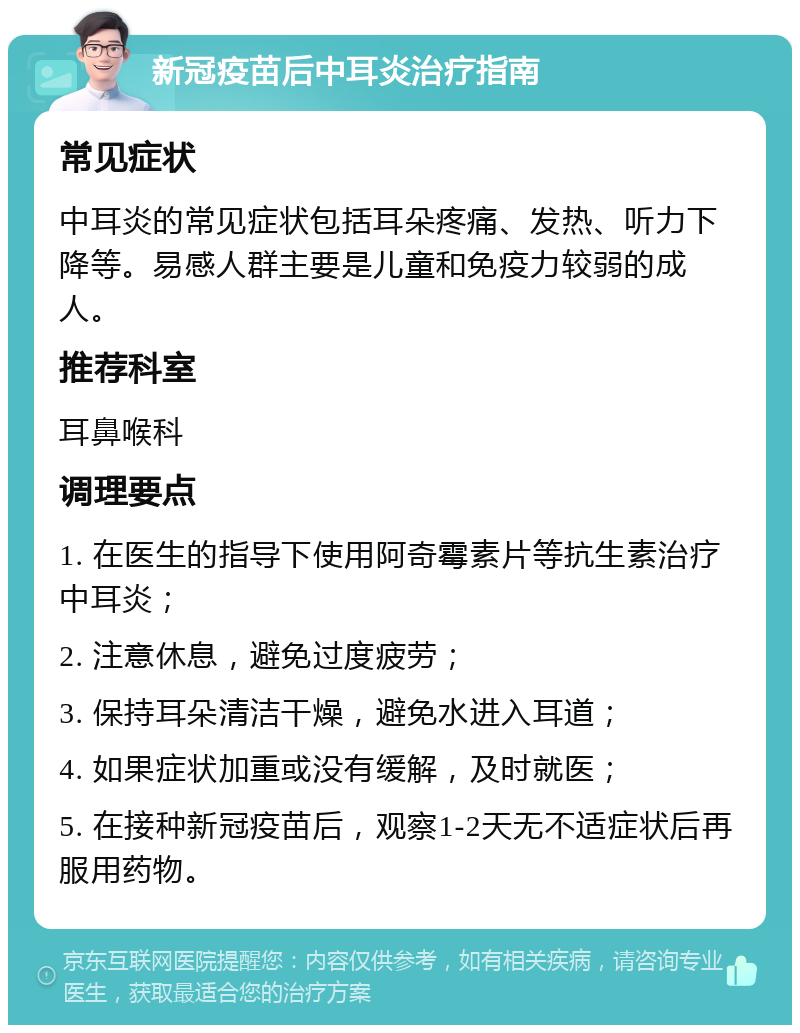 新冠疫苗后中耳炎治疗指南 常见症状 中耳炎的常见症状包括耳朵疼痛、发热、听力下降等。易感人群主要是儿童和免疫力较弱的成人。 推荐科室 耳鼻喉科 调理要点 1. 在医生的指导下使用阿奇霉素片等抗生素治疗中耳炎； 2. 注意休息，避免过度疲劳； 3. 保持耳朵清洁干燥，避免水进入耳道； 4. 如果症状加重或没有缓解，及时就医； 5. 在接种新冠疫苗后，观察1-2天无不适症状后再服用药物。