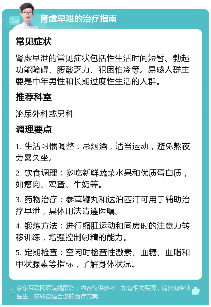 肾虚早泄的治疗指南 常见症状 肾虚早泄的常见症状包括性生活时间短暂、勃起功能障碍、腰酸乏力、犯困怕冷等。易感人群主要是中年男性和长期过度性生活的人群。 推荐科室 泌尿外科或男科 调理要点 1. 生活习惯调整：忌烟酒，适当运动，避免熬夜劳累久坐。 2. 饮食调理：多吃新鲜蔬菜水果和优质蛋白质，如瘦肉、鸡蛋、牛奶等。 3. 药物治疗：参茸鞭丸和达泊西汀可用于辅助治疗早泄，具体用法请遵医嘱。 4. 锻炼方法：进行缩肛运动和同房时的注意力转移训练，增强控制射精的能力。 5. 定期检查：空闲时检查性激素、血糖、血脂和甲状腺素等指标，了解身体状况。