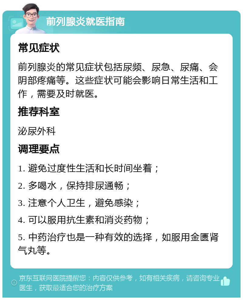 前列腺炎就医指南 常见症状 前列腺炎的常见症状包括尿频、尿急、尿痛、会阴部疼痛等。这些症状可能会影响日常生活和工作，需要及时就医。 推荐科室 泌尿外科 调理要点 1. 避免过度性生活和长时间坐着； 2. 多喝水，保持排尿通畅； 3. 注意个人卫生，避免感染； 4. 可以服用抗生素和消炎药物； 5. 中药治疗也是一种有效的选择，如服用金匮肾气丸等。