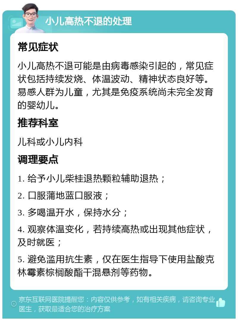 小儿高热不退的处理 常见症状 小儿高热不退可能是由病毒感染引起的，常见症状包括持续发烧、体温波动、精神状态良好等。易感人群为儿童，尤其是免疫系统尚未完全发育的婴幼儿。 推荐科室 儿科或小儿内科 调理要点 1. 给予小儿柴桂退热颗粒辅助退热； 2. 口服蒲地蓝口服液； 3. 多喝温开水，保持水分； 4. 观察体温变化，若持续高热或出现其他症状，及时就医； 5. 避免滥用抗生素，仅在医生指导下使用盐酸克林霉素棕榈酸酯干混悬剂等药物。