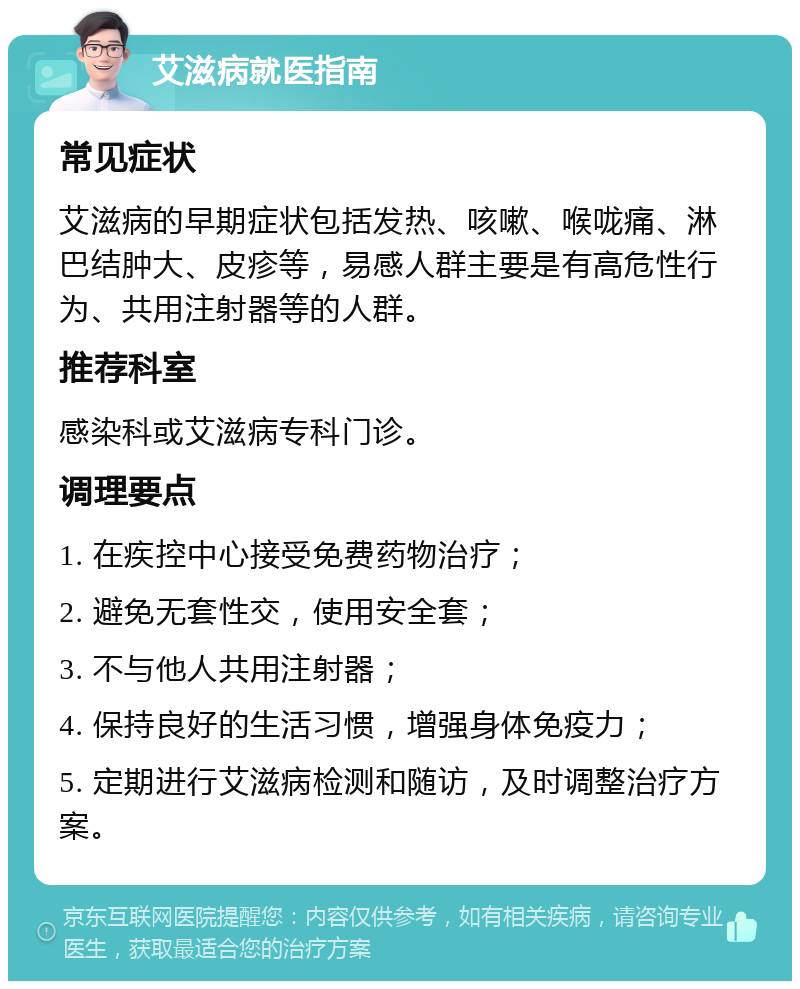 艾滋病就医指南 常见症状 艾滋病的早期症状包括发热、咳嗽、喉咙痛、淋巴结肿大、皮疹等，易感人群主要是有高危性行为、共用注射器等的人群。 推荐科室 感染科或艾滋病专科门诊。 调理要点 1. 在疾控中心接受免费药物治疗； 2. 避免无套性交，使用安全套； 3. 不与他人共用注射器； 4. 保持良好的生活习惯，增强身体免疫力； 5. 定期进行艾滋病检测和随访，及时调整治疗方案。