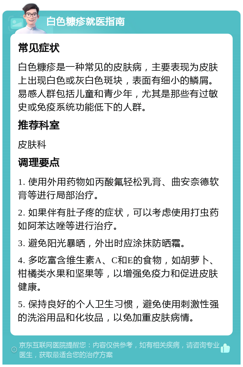 白色糠疹就医指南 常见症状 白色糠疹是一种常见的皮肤病，主要表现为皮肤上出现白色或灰白色斑块，表面有细小的鳞屑。易感人群包括儿童和青少年，尤其是那些有过敏史或免疫系统功能低下的人群。 推荐科室 皮肤科 调理要点 1. 使用外用药物如丙酸氟轻松乳膏、曲安奈德软膏等进行局部治疗。 2. 如果伴有肚子疼的症状，可以考虑使用打虫药如阿苯达唑等进行治疗。 3. 避免阳光暴晒，外出时应涂抹防晒霜。 4. 多吃富含维生素A、C和E的食物，如胡萝卜、柑橘类水果和坚果等，以增强免疫力和促进皮肤健康。 5. 保持良好的个人卫生习惯，避免使用刺激性强的洗浴用品和化妆品，以免加重皮肤病情。