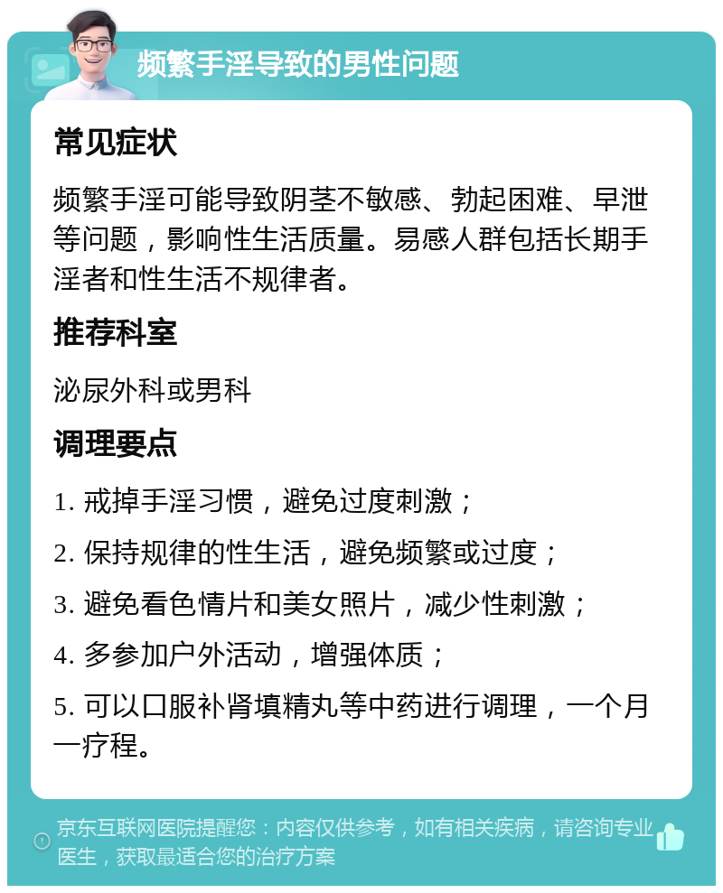 频繁手淫导致的男性问题 常见症状 频繁手淫可能导致阴茎不敏感、勃起困难、早泄等问题，影响性生活质量。易感人群包括长期手淫者和性生活不规律者。 推荐科室 泌尿外科或男科 调理要点 1. 戒掉手淫习惯，避免过度刺激； 2. 保持规律的性生活，避免频繁或过度； 3. 避免看色情片和美女照片，减少性刺激； 4. 多参加户外活动，增强体质； 5. 可以口服补肾填精丸等中药进行调理，一个月一疗程。