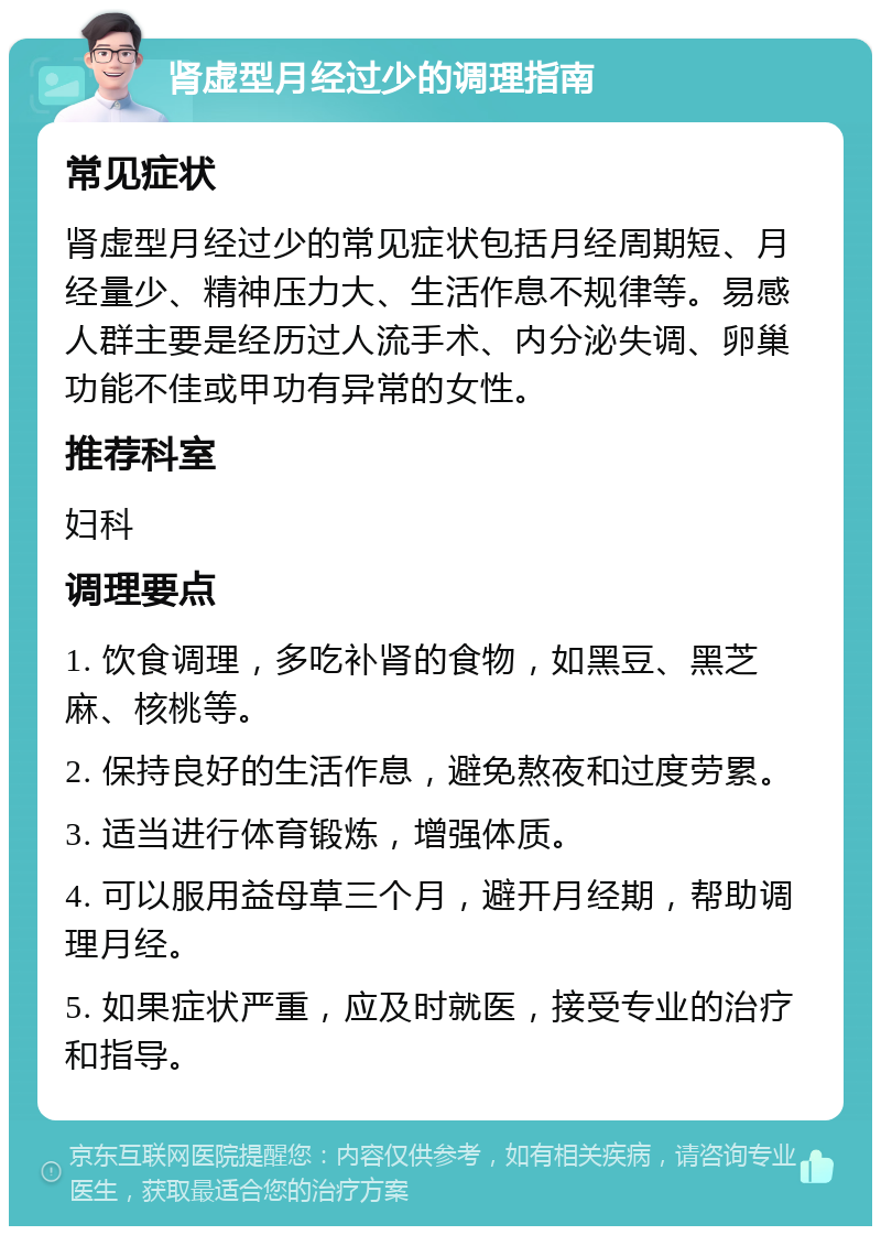 肾虚型月经过少的调理指南 常见症状 肾虚型月经过少的常见症状包括月经周期短、月经量少、精神压力大、生活作息不规律等。易感人群主要是经历过人流手术、内分泌失调、卵巢功能不佳或甲功有异常的女性。 推荐科室 妇科 调理要点 1. 饮食调理，多吃补肾的食物，如黑豆、黑芝麻、核桃等。 2. 保持良好的生活作息，避免熬夜和过度劳累。 3. 适当进行体育锻炼，增强体质。 4. 可以服用益母草三个月，避开月经期，帮助调理月经。 5. 如果症状严重，应及时就医，接受专业的治疗和指导。