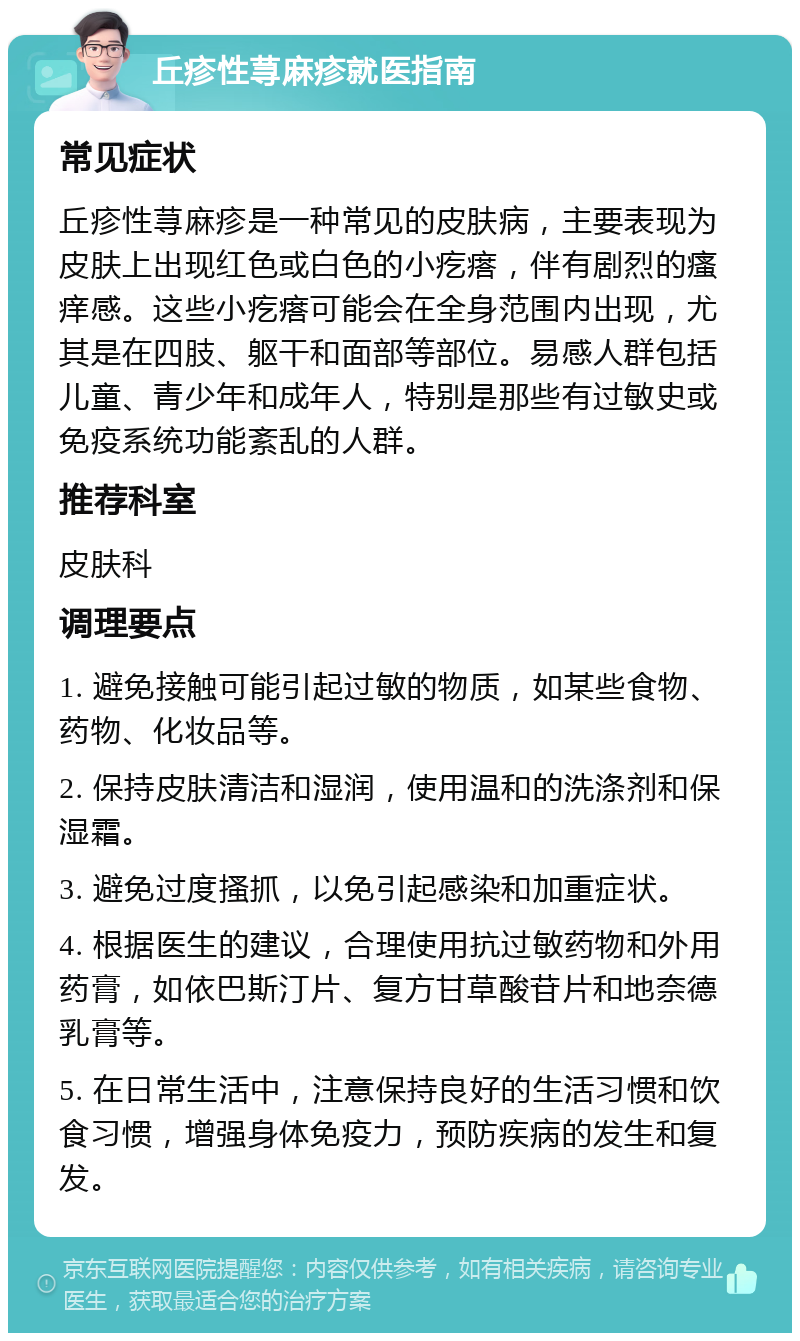 丘疹性荨麻疹就医指南 常见症状 丘疹性荨麻疹是一种常见的皮肤病，主要表现为皮肤上出现红色或白色的小疙瘩，伴有剧烈的瘙痒感。这些小疙瘩可能会在全身范围内出现，尤其是在四肢、躯干和面部等部位。易感人群包括儿童、青少年和成年人，特别是那些有过敏史或免疫系统功能紊乱的人群。 推荐科室 皮肤科 调理要点 1. 避免接触可能引起过敏的物质，如某些食物、药物、化妆品等。 2. 保持皮肤清洁和湿润，使用温和的洗涤剂和保湿霜。 3. 避免过度搔抓，以免引起感染和加重症状。 4. 根据医生的建议，合理使用抗过敏药物和外用药膏，如依巴斯汀片、复方甘草酸苷片和地奈德乳膏等。 5. 在日常生活中，注意保持良好的生活习惯和饮食习惯，增强身体免疫力，预防疾病的发生和复发。