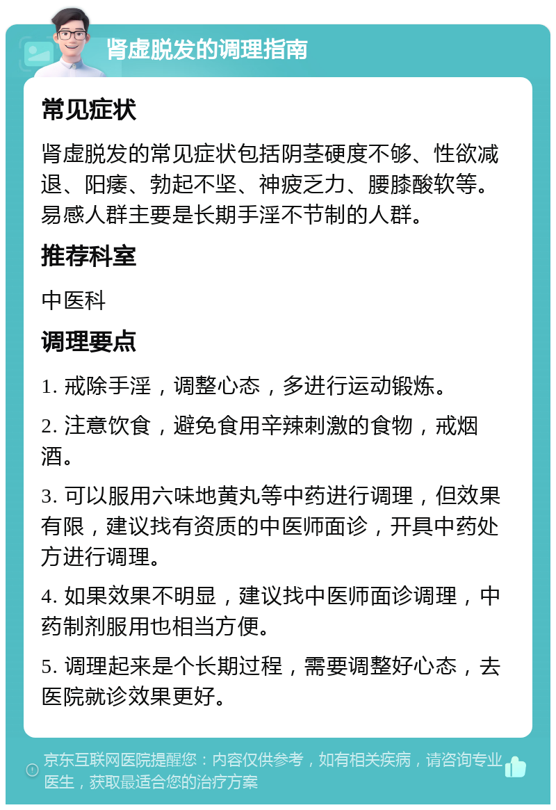 肾虚脱发的调理指南 常见症状 肾虚脱发的常见症状包括阴茎硬度不够、性欲减退、阳痿、勃起不坚、神疲乏力、腰膝酸软等。易感人群主要是长期手淫不节制的人群。 推荐科室 中医科 调理要点 1. 戒除手淫，调整心态，多进行运动锻炼。 2. 注意饮食，避免食用辛辣刺激的食物，戒烟酒。 3. 可以服用六味地黄丸等中药进行调理，但效果有限，建议找有资质的中医师面诊，开具中药处方进行调理。 4. 如果效果不明显，建议找中医师面诊调理，中药制剂服用也相当方便。 5. 调理起来是个长期过程，需要调整好心态，去医院就诊效果更好。