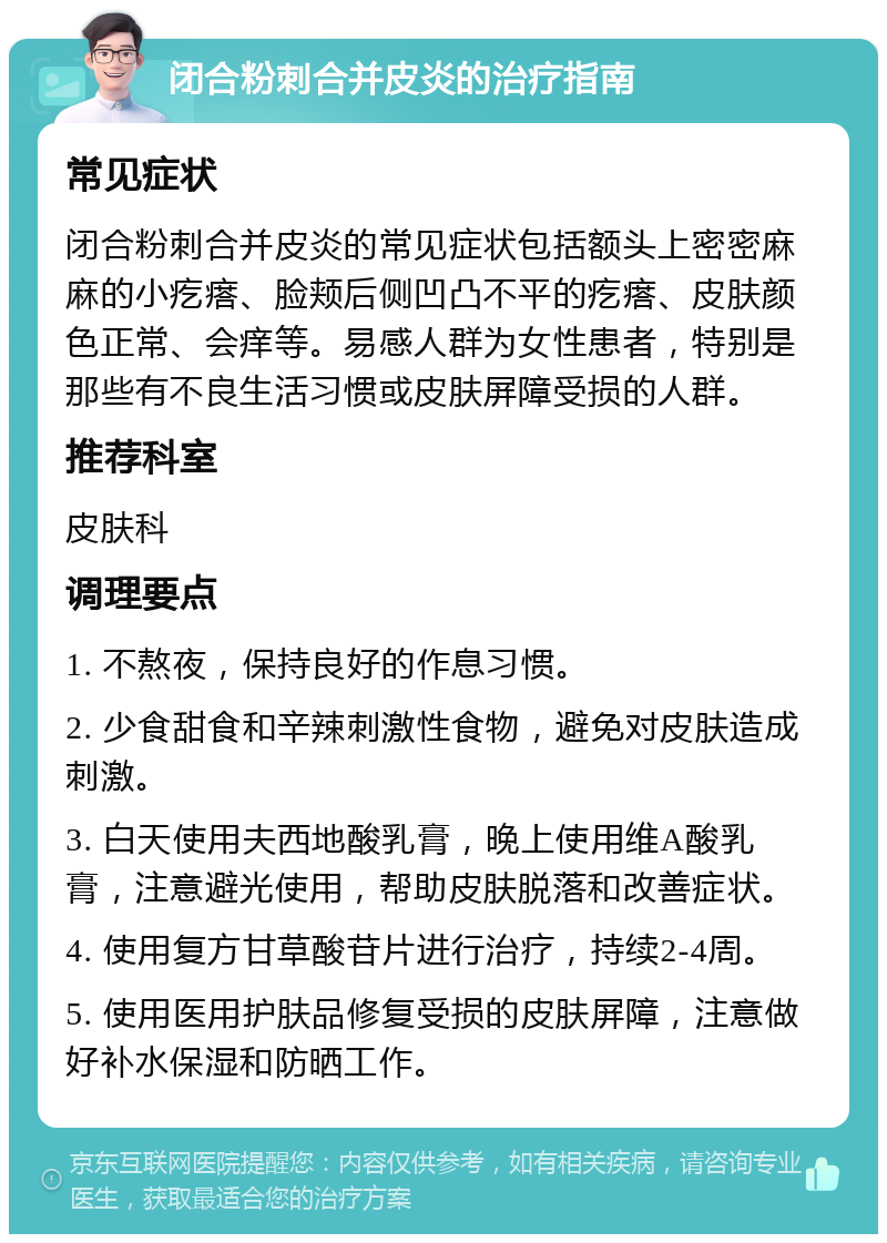 闭合粉刺合并皮炎的治疗指南 常见症状 闭合粉刺合并皮炎的常见症状包括额头上密密麻麻的小疙瘩、脸颊后侧凹凸不平的疙瘩、皮肤颜色正常、会痒等。易感人群为女性患者，特别是那些有不良生活习惯或皮肤屏障受损的人群。 推荐科室 皮肤科 调理要点 1. 不熬夜，保持良好的作息习惯。 2. 少食甜食和辛辣刺激性食物，避免对皮肤造成刺激。 3. 白天使用夫西地酸乳膏，晚上使用维A酸乳膏，注意避光使用，帮助皮肤脱落和改善症状。 4. 使用复方甘草酸苷片进行治疗，持续2-4周。 5. 使用医用护肤品修复受损的皮肤屏障，注意做好补水保湿和防晒工作。