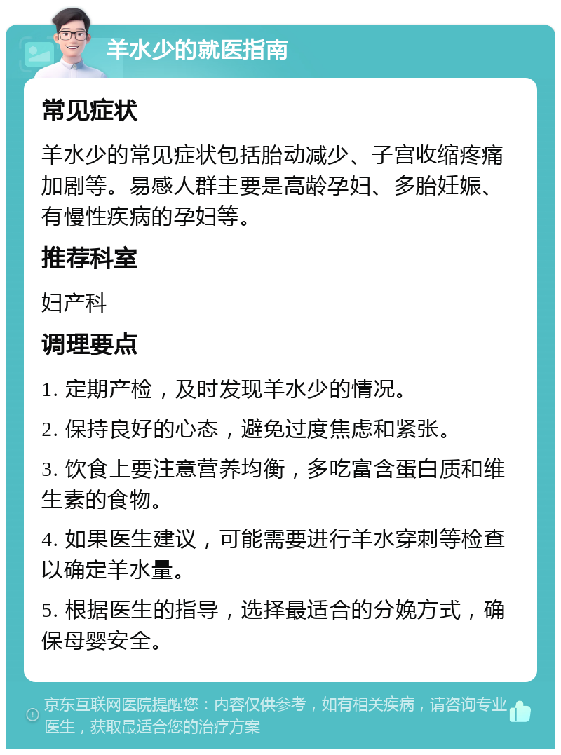 羊水少的就医指南 常见症状 羊水少的常见症状包括胎动减少、子宫收缩疼痛加剧等。易感人群主要是高龄孕妇、多胎妊娠、有慢性疾病的孕妇等。 推荐科室 妇产科 调理要点 1. 定期产检，及时发现羊水少的情况。 2. 保持良好的心态，避免过度焦虑和紧张。 3. 饮食上要注意营养均衡，多吃富含蛋白质和维生素的食物。 4. 如果医生建议，可能需要进行羊水穿刺等检查以确定羊水量。 5. 根据医生的指导，选择最适合的分娩方式，确保母婴安全。