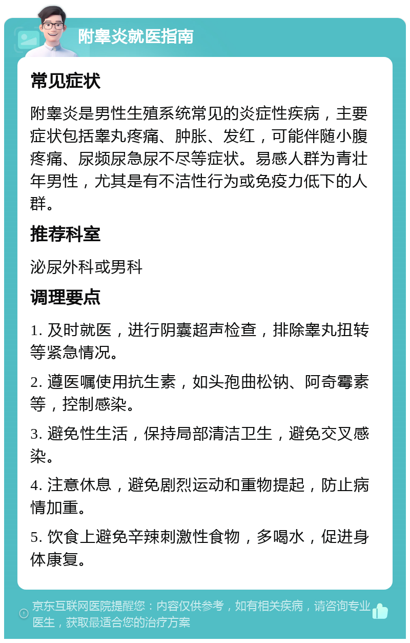 附睾炎就医指南 常见症状 附睾炎是男性生殖系统常见的炎症性疾病，主要症状包括睾丸疼痛、肿胀、发红，可能伴随小腹疼痛、尿频尿急尿不尽等症状。易感人群为青壮年男性，尤其是有不洁性行为或免疫力低下的人群。 推荐科室 泌尿外科或男科 调理要点 1. 及时就医，进行阴囊超声检查，排除睾丸扭转等紧急情况。 2. 遵医嘱使用抗生素，如头孢曲松钠、阿奇霉素等，控制感染。 3. 避免性生活，保持局部清洁卫生，避免交叉感染。 4. 注意休息，避免剧烈运动和重物提起，防止病情加重。 5. 饮食上避免辛辣刺激性食物，多喝水，促进身体康复。