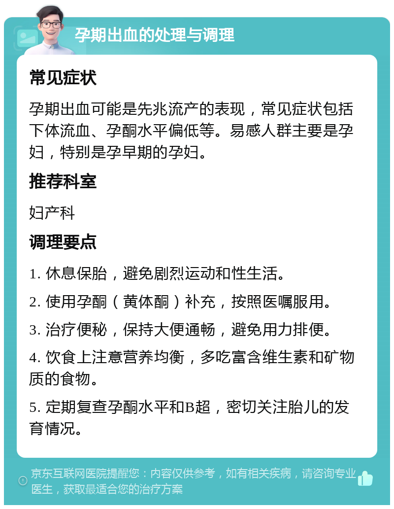 孕期出血的处理与调理 常见症状 孕期出血可能是先兆流产的表现，常见症状包括下体流血、孕酮水平偏低等。易感人群主要是孕妇，特别是孕早期的孕妇。 推荐科室 妇产科 调理要点 1. 休息保胎，避免剧烈运动和性生活。 2. 使用孕酮（黄体酮）补充，按照医嘱服用。 3. 治疗便秘，保持大便通畅，避免用力排便。 4. 饮食上注意营养均衡，多吃富含维生素和矿物质的食物。 5. 定期复查孕酮水平和B超，密切关注胎儿的发育情况。