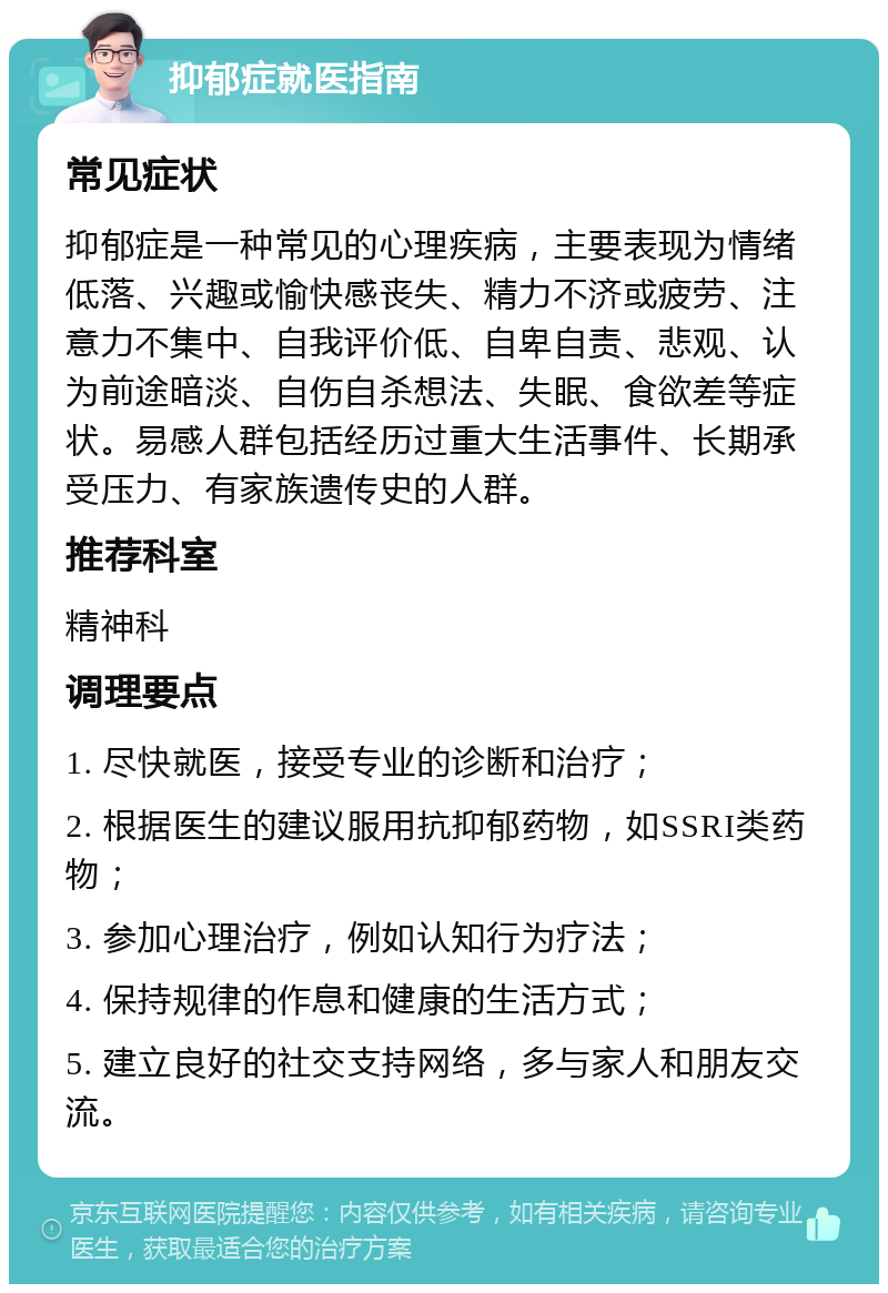 抑郁症就医指南 常见症状 抑郁症是一种常见的心理疾病，主要表现为情绪低落、兴趣或愉快感丧失、精力不济或疲劳、注意力不集中、自我评价低、自卑自责、悲观、认为前途暗淡、自伤自杀想法、失眠、食欲差等症状。易感人群包括经历过重大生活事件、长期承受压力、有家族遗传史的人群。 推荐科室 精神科 调理要点 1. 尽快就医，接受专业的诊断和治疗； 2. 根据医生的建议服用抗抑郁药物，如SSRI类药物； 3. 参加心理治疗，例如认知行为疗法； 4. 保持规律的作息和健康的生活方式； 5. 建立良好的社交支持网络，多与家人和朋友交流。