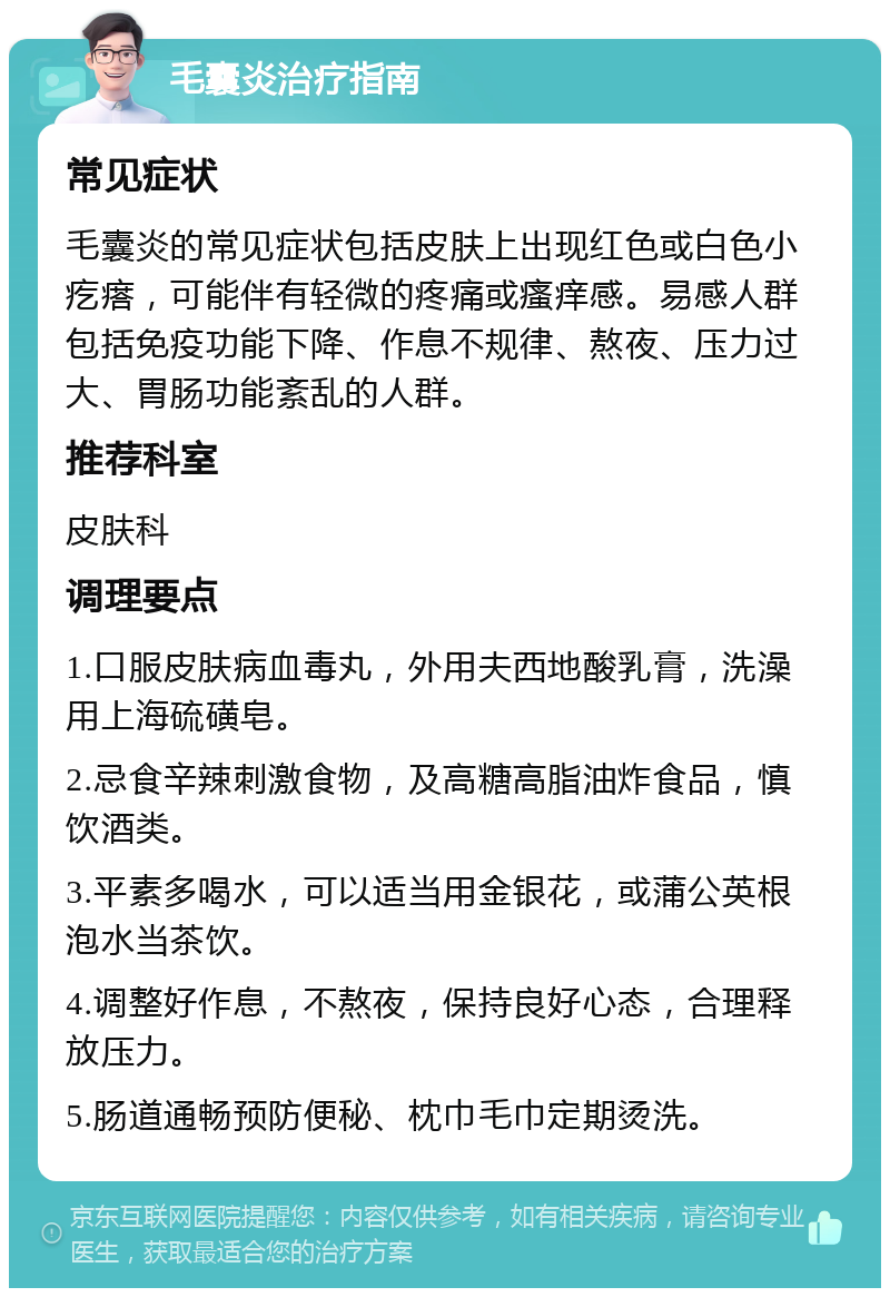 毛囊炎治疗指南 常见症状 毛囊炎的常见症状包括皮肤上出现红色或白色小疙瘩，可能伴有轻微的疼痛或瘙痒感。易感人群包括免疫功能下降、作息不规律、熬夜、压力过大、胃肠功能紊乱的人群。 推荐科室 皮肤科 调理要点 1.口服皮肤病血毒丸，外用夫西地酸乳膏，洗澡用上海硫磺皂。 2.忌食辛辣刺激食物，及高糖高脂油炸食品，慎饮酒类。 3.平素多喝水，可以适当用金银花，或蒲公英根泡水当茶饮。 4.调整好作息，不熬夜，保持良好心态，合理释放压力。 5.肠道通畅预防便秘、枕巾毛巾定期烫洗。