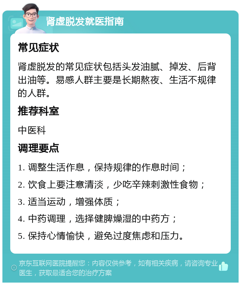 肾虚脱发就医指南 常见症状 肾虚脱发的常见症状包括头发油腻、掉发、后背出油等。易感人群主要是长期熬夜、生活不规律的人群。 推荐科室 中医科 调理要点 1. 调整生活作息，保持规律的作息时间； 2. 饮食上要注意清淡，少吃辛辣刺激性食物； 3. 适当运动，增强体质； 4. 中药调理，选择健脾燥湿的中药方； 5. 保持心情愉快，避免过度焦虑和压力。