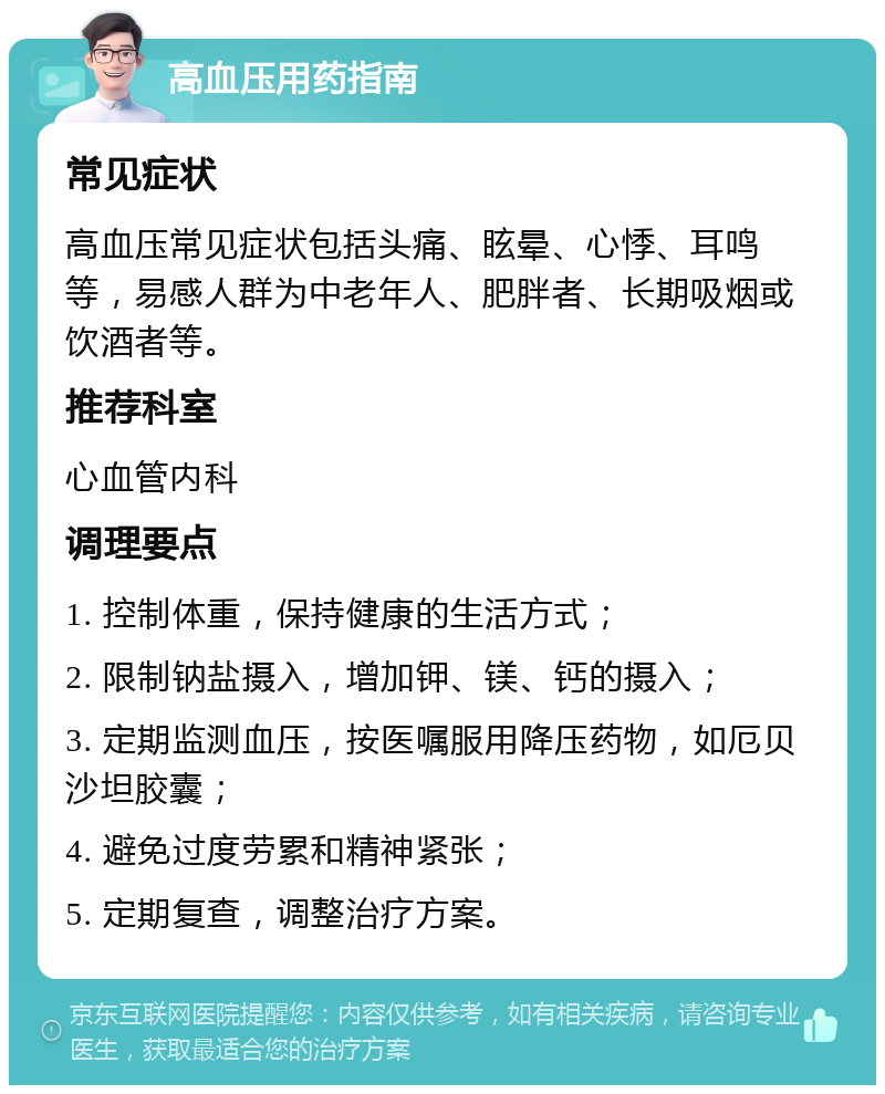 高血压用药指南 常见症状 高血压常见症状包括头痛、眩晕、心悸、耳鸣等，易感人群为中老年人、肥胖者、长期吸烟或饮酒者等。 推荐科室 心血管内科 调理要点 1. 控制体重，保持健康的生活方式； 2. 限制钠盐摄入，增加钾、镁、钙的摄入； 3. 定期监测血压，按医嘱服用降压药物，如厄贝沙坦胶囊； 4. 避免过度劳累和精神紧张； 5. 定期复查，调整治疗方案。