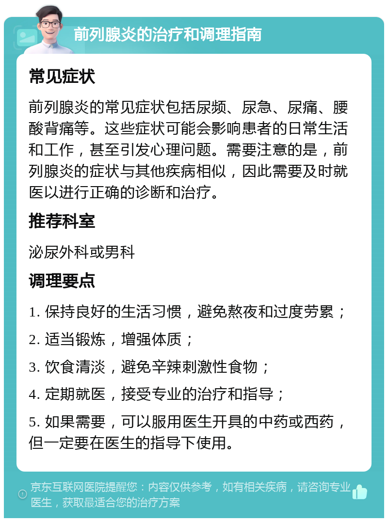 前列腺炎的治疗和调理指南 常见症状 前列腺炎的常见症状包括尿频、尿急、尿痛、腰酸背痛等。这些症状可能会影响患者的日常生活和工作，甚至引发心理问题。需要注意的是，前列腺炎的症状与其他疾病相似，因此需要及时就医以进行正确的诊断和治疗。 推荐科室 泌尿外科或男科 调理要点 1. 保持良好的生活习惯，避免熬夜和过度劳累； 2. 适当锻炼，增强体质； 3. 饮食清淡，避免辛辣刺激性食物； 4. 定期就医，接受专业的治疗和指导； 5. 如果需要，可以服用医生开具的中药或西药，但一定要在医生的指导下使用。