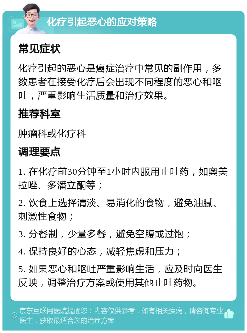 化疗引起恶心的应对策略 常见症状 化疗引起的恶心是癌症治疗中常见的副作用，多数患者在接受化疗后会出现不同程度的恶心和呕吐，严重影响生活质量和治疗效果。 推荐科室 肿瘤科或化疗科 调理要点 1. 在化疗前30分钟至1小时内服用止吐药，如奥美拉唑、多潘立酮等； 2. 饮食上选择清淡、易消化的食物，避免油腻、刺激性食物； 3. 分餐制，少量多餐，避免空腹或过饱； 4. 保持良好的心态，减轻焦虑和压力； 5. 如果恶心和呕吐严重影响生活，应及时向医生反映，调整治疗方案或使用其他止吐药物。