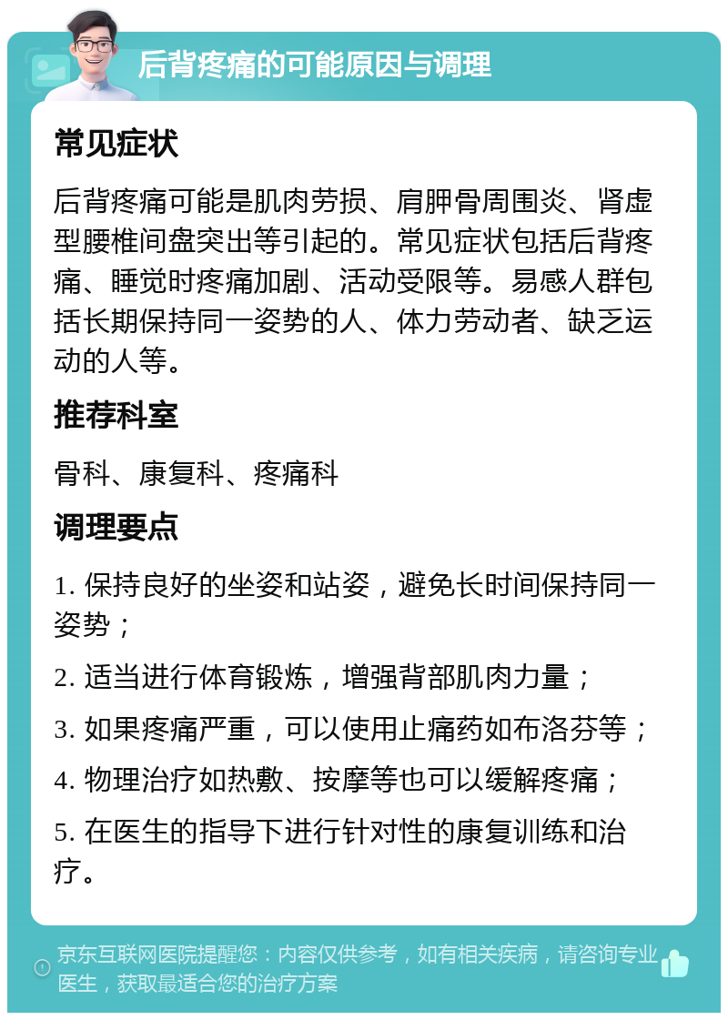 后背疼痛的可能原因与调理 常见症状 后背疼痛可能是肌肉劳损、肩胛骨周围炎、肾虚型腰椎间盘突出等引起的。常见症状包括后背疼痛、睡觉时疼痛加剧、活动受限等。易感人群包括长期保持同一姿势的人、体力劳动者、缺乏运动的人等。 推荐科室 骨科、康复科、疼痛科 调理要点 1. 保持良好的坐姿和站姿，避免长时间保持同一姿势； 2. 适当进行体育锻炼，增强背部肌肉力量； 3. 如果疼痛严重，可以使用止痛药如布洛芬等； 4. 物理治疗如热敷、按摩等也可以缓解疼痛； 5. 在医生的指导下进行针对性的康复训练和治疗。