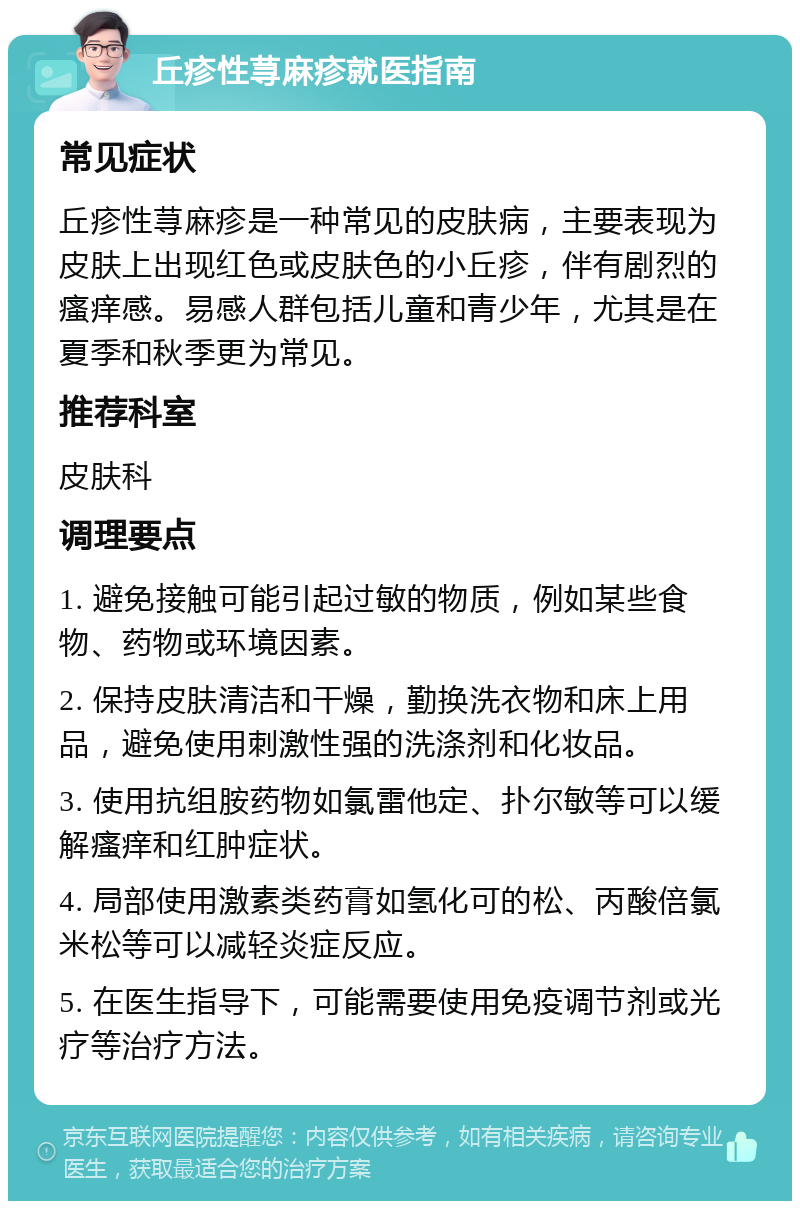 丘疹性荨麻疹就医指南 常见症状 丘疹性荨麻疹是一种常见的皮肤病，主要表现为皮肤上出现红色或皮肤色的小丘疹，伴有剧烈的瘙痒感。易感人群包括儿童和青少年，尤其是在夏季和秋季更为常见。 推荐科室 皮肤科 调理要点 1. 避免接触可能引起过敏的物质，例如某些食物、药物或环境因素。 2. 保持皮肤清洁和干燥，勤换洗衣物和床上用品，避免使用刺激性强的洗涤剂和化妆品。 3. 使用抗组胺药物如氯雷他定、扑尔敏等可以缓解瘙痒和红肿症状。 4. 局部使用激素类药膏如氢化可的松、丙酸倍氯米松等可以减轻炎症反应。 5. 在医生指导下，可能需要使用免疫调节剂或光疗等治疗方法。