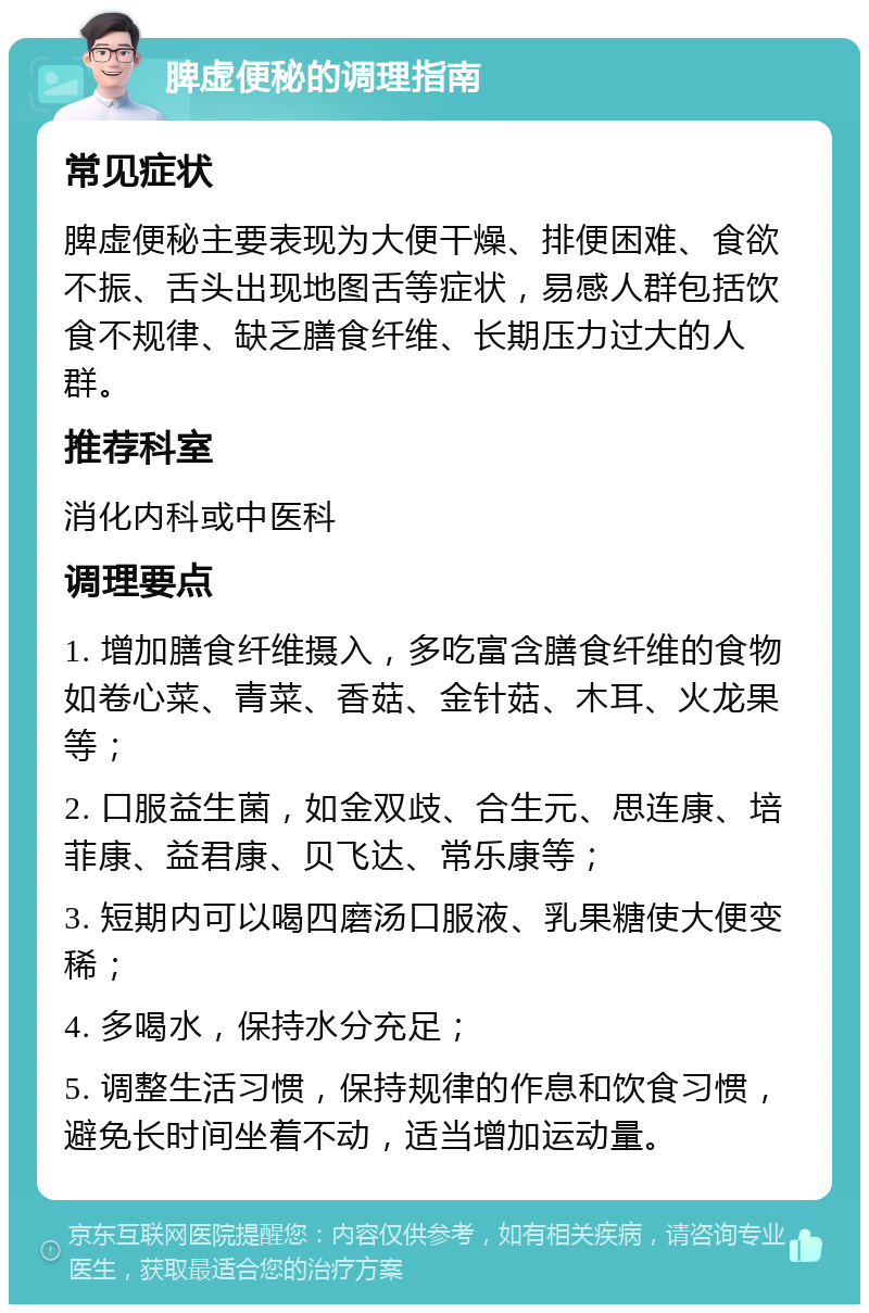 脾虚便秘的调理指南 常见症状 脾虚便秘主要表现为大便干燥、排便困难、食欲不振、舌头出现地图舌等症状，易感人群包括饮食不规律、缺乏膳食纤维、长期压力过大的人群。 推荐科室 消化内科或中医科 调理要点 1. 增加膳食纤维摄入，多吃富含膳食纤维的食物如卷心菜、青菜、香菇、金针菇、木耳、火龙果等； 2. 口服益生菌，如金双歧、合生元、思连康、培菲康、益君康、贝飞达、常乐康等； 3. 短期内可以喝四磨汤口服液、乳果糖使大便变稀； 4. 多喝水，保持水分充足； 5. 调整生活习惯，保持规律的作息和饮食习惯，避免长时间坐着不动，适当增加运动量。