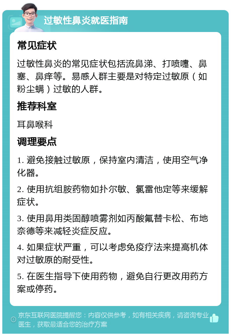 过敏性鼻炎就医指南 常见症状 过敏性鼻炎的常见症状包括流鼻涕、打喷嚏、鼻塞、鼻痒等。易感人群主要是对特定过敏原（如粉尘螨）过敏的人群。 推荐科室 耳鼻喉科 调理要点 1. 避免接触过敏原，保持室内清洁，使用空气净化器。 2. 使用抗组胺药物如扑尔敏、氯雷他定等来缓解症状。 3. 使用鼻用类固醇喷雾剂如丙酸氟替卡松、布地奈德等来减轻炎症反应。 4. 如果症状严重，可以考虑免疫疗法来提高机体对过敏原的耐受性。 5. 在医生指导下使用药物，避免自行更改用药方案或停药。