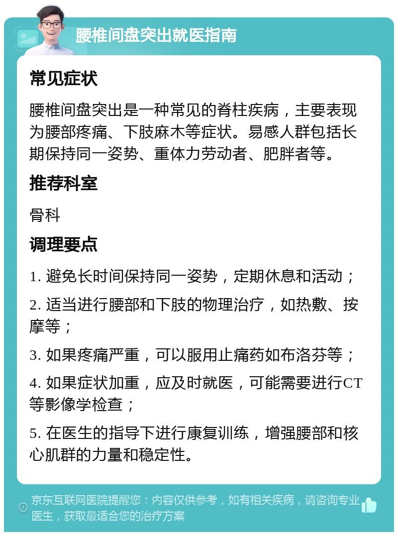 腰椎间盘突出就医指南 常见症状 腰椎间盘突出是一种常见的脊柱疾病，主要表现为腰部疼痛、下肢麻木等症状。易感人群包括长期保持同一姿势、重体力劳动者、肥胖者等。 推荐科室 骨科 调理要点 1. 避免长时间保持同一姿势，定期休息和活动； 2. 适当进行腰部和下肢的物理治疗，如热敷、按摩等； 3. 如果疼痛严重，可以服用止痛药如布洛芬等； 4. 如果症状加重，应及时就医，可能需要进行CT等影像学检查； 5. 在医生的指导下进行康复训练，增强腰部和核心肌群的力量和稳定性。