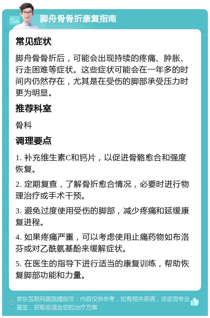 脚舟骨骨折康复指南 常见症状 脚舟骨骨折后，可能会出现持续的疼痛、肿胀、行走困难等症状。这些症状可能会在一年多的时间内仍然存在，尤其是在受伤的脚部承受压力时更为明显。 推荐科室 骨科 调理要点 1. 补充维生素C和钙片，以促进骨骼愈合和强度恢复。 2. 定期复查，了解骨折愈合情况，必要时进行物理治疗或手术干预。 3. 避免过度使用受伤的脚部，减少疼痛和延缓康复进程。 4. 如果疼痛严重，可以考虑使用止痛药物如布洛芬或对乙酰氨基酚来缓解症状。 5. 在医生的指导下进行适当的康复训练，帮助恢复脚部功能和力量。