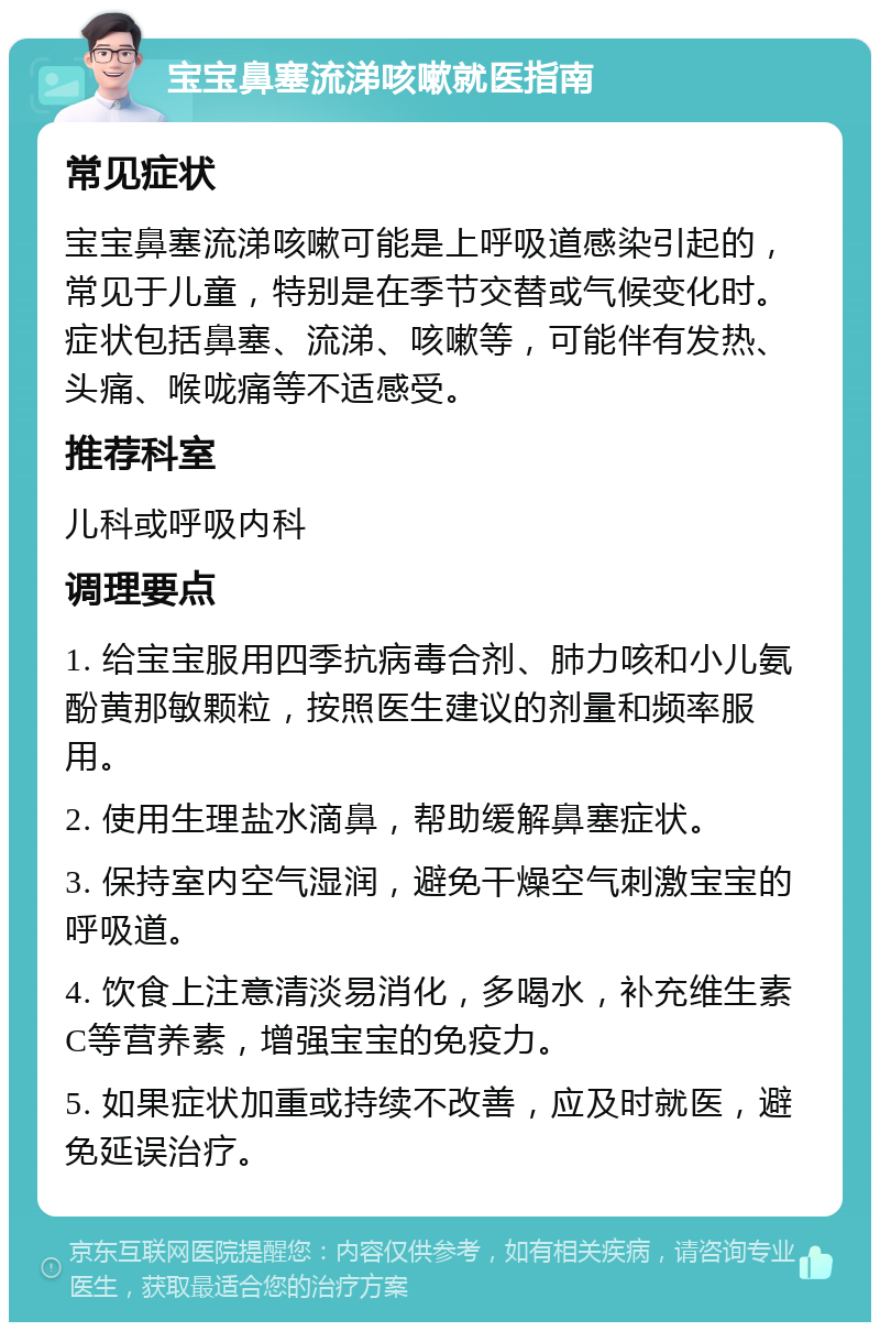 宝宝鼻塞流涕咳嗽就医指南 常见症状 宝宝鼻塞流涕咳嗽可能是上呼吸道感染引起的，常见于儿童，特别是在季节交替或气候变化时。症状包括鼻塞、流涕、咳嗽等，可能伴有发热、头痛、喉咙痛等不适感受。 推荐科室 儿科或呼吸内科 调理要点 1. 给宝宝服用四季抗病毒合剂、肺力咳和小儿氨酚黄那敏颗粒，按照医生建议的剂量和频率服用。 2. 使用生理盐水滴鼻，帮助缓解鼻塞症状。 3. 保持室内空气湿润，避免干燥空气刺激宝宝的呼吸道。 4. 饮食上注意清淡易消化，多喝水，补充维生素C等营养素，增强宝宝的免疫力。 5. 如果症状加重或持续不改善，应及时就医，避免延误治疗。