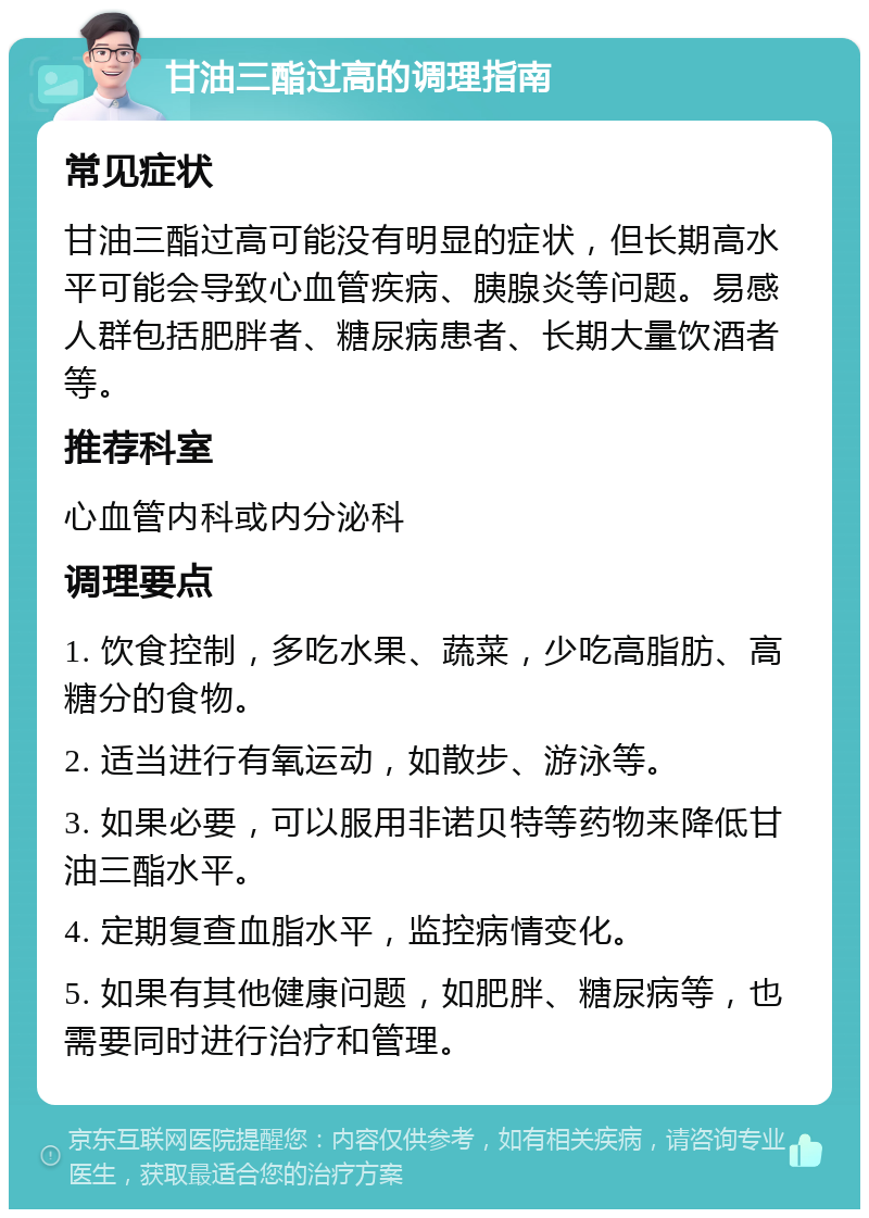 甘油三酯过高的调理指南 常见症状 甘油三酯过高可能没有明显的症状，但长期高水平可能会导致心血管疾病、胰腺炎等问题。易感人群包括肥胖者、糖尿病患者、长期大量饮酒者等。 推荐科室 心血管内科或内分泌科 调理要点 1. 饮食控制，多吃水果、蔬菜，少吃高脂肪、高糖分的食物。 2. 适当进行有氧运动，如散步、游泳等。 3. 如果必要，可以服用非诺贝特等药物来降低甘油三酯水平。 4. 定期复查血脂水平，监控病情变化。 5. 如果有其他健康问题，如肥胖、糖尿病等，也需要同时进行治疗和管理。