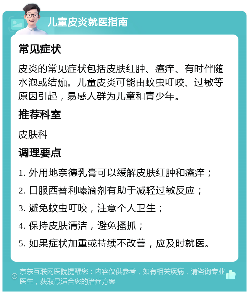 儿童皮炎就医指南 常见症状 皮炎的常见症状包括皮肤红肿、瘙痒、有时伴随水泡或结痂。儿童皮炎可能由蚊虫叮咬、过敏等原因引起，易感人群为儿童和青少年。 推荐科室 皮肤科 调理要点 1. 外用地奈德乳膏可以缓解皮肤红肿和瘙痒； 2. 口服西替利嗪滴剂有助于减轻过敏反应； 3. 避免蚊虫叮咬，注意个人卫生； 4. 保持皮肤清洁，避免搔抓； 5. 如果症状加重或持续不改善，应及时就医。