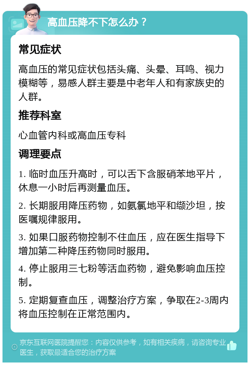 高血压降不下怎么办？ 常见症状 高血压的常见症状包括头痛、头晕、耳鸣、视力模糊等，易感人群主要是中老年人和有家族史的人群。 推荐科室 心血管内科或高血压专科 调理要点 1. 临时血压升高时，可以舌下含服硝苯地平片，休息一小时后再测量血压。 2. 长期服用降压药物，如氨氯地平和缬沙坦，按医嘱规律服用。 3. 如果口服药物控制不住血压，应在医生指导下增加第二种降压药物同时服用。 4. 停止服用三七粉等活血药物，避免影响血压控制。 5. 定期复查血压，调整治疗方案，争取在2-3周内将血压控制在正常范围内。