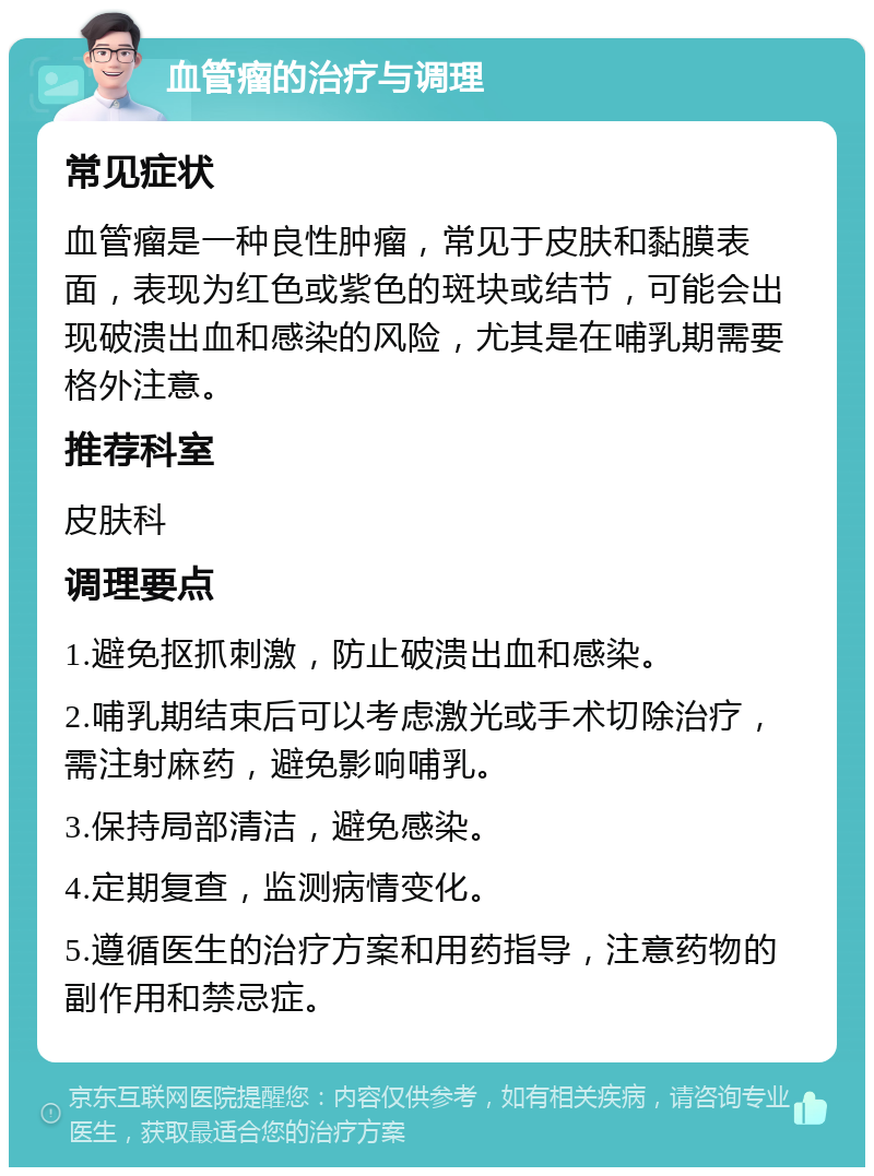 血管瘤的治疗与调理 常见症状 血管瘤是一种良性肿瘤，常见于皮肤和黏膜表面，表现为红色或紫色的斑块或结节，可能会出现破溃出血和感染的风险，尤其是在哺乳期需要格外注意。 推荐科室 皮肤科 调理要点 1.避免抠抓刺激，防止破溃出血和感染。 2.哺乳期结束后可以考虑激光或手术切除治疗，需注射麻药，避免影响哺乳。 3.保持局部清洁，避免感染。 4.定期复查，监测病情变化。 5.遵循医生的治疗方案和用药指导，注意药物的副作用和禁忌症。