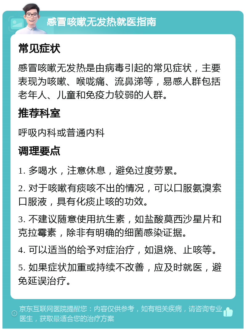 感冒咳嗽无发热就医指南 常见症状 感冒咳嗽无发热是由病毒引起的常见症状，主要表现为咳嗽、喉咙痛、流鼻涕等，易感人群包括老年人、儿童和免疫力较弱的人群。 推荐科室 呼吸内科或普通内科 调理要点 1. 多喝水，注意休息，避免过度劳累。 2. 对于咳嗽有痰咳不出的情况，可以口服氨溴索口服液，具有化痰止咳的功效。 3. 不建议随意使用抗生素，如盐酸莫西沙星片和克拉霉素，除非有明确的细菌感染证据。 4. 可以适当的给予对症治疗，如退烧、止咳等。 5. 如果症状加重或持续不改善，应及时就医，避免延误治疗。