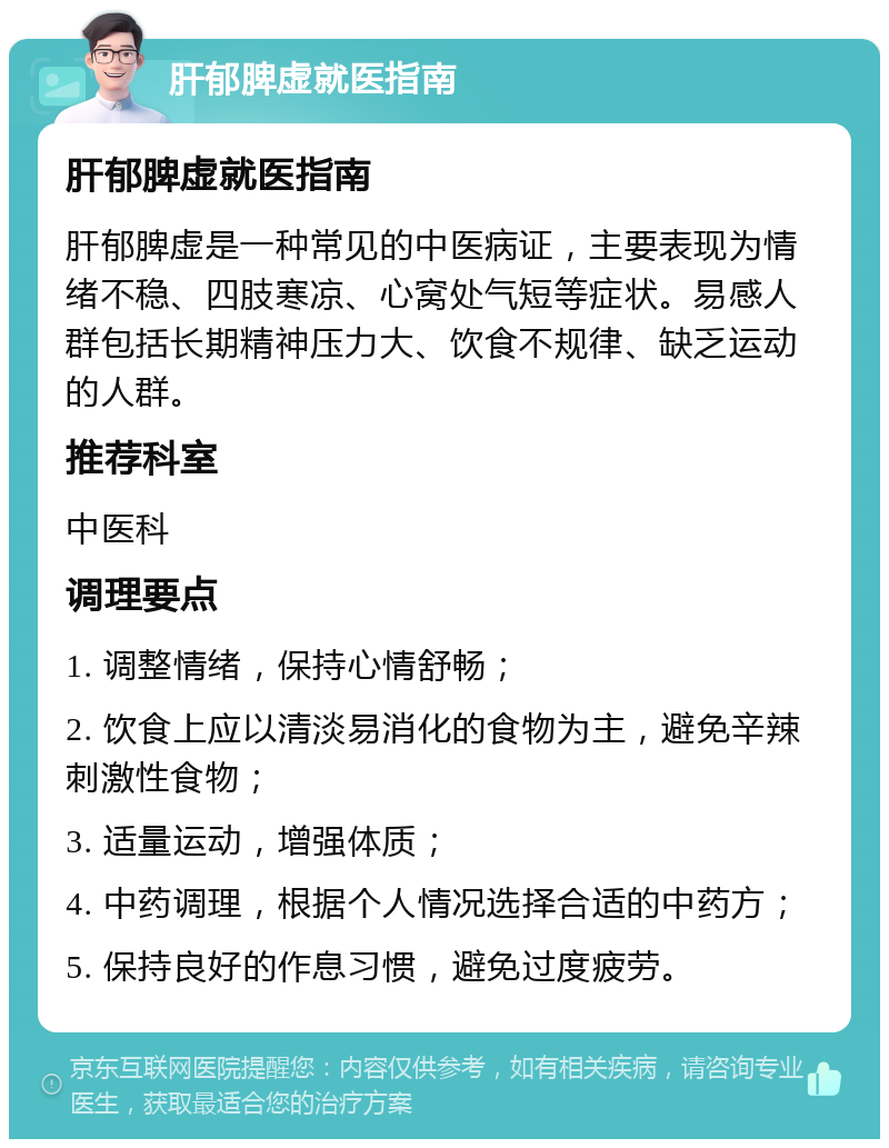 肝郁脾虚就医指南 肝郁脾虚就医指南 肝郁脾虚是一种常见的中医病证，主要表现为情绪不稳、四肢寒凉、心窝处气短等症状。易感人群包括长期精神压力大、饮食不规律、缺乏运动的人群。 推荐科室 中医科 调理要点 1. 调整情绪，保持心情舒畅； 2. 饮食上应以清淡易消化的食物为主，避免辛辣刺激性食物； 3. 适量运动，增强体质； 4. 中药调理，根据个人情况选择合适的中药方； 5. 保持良好的作息习惯，避免过度疲劳。