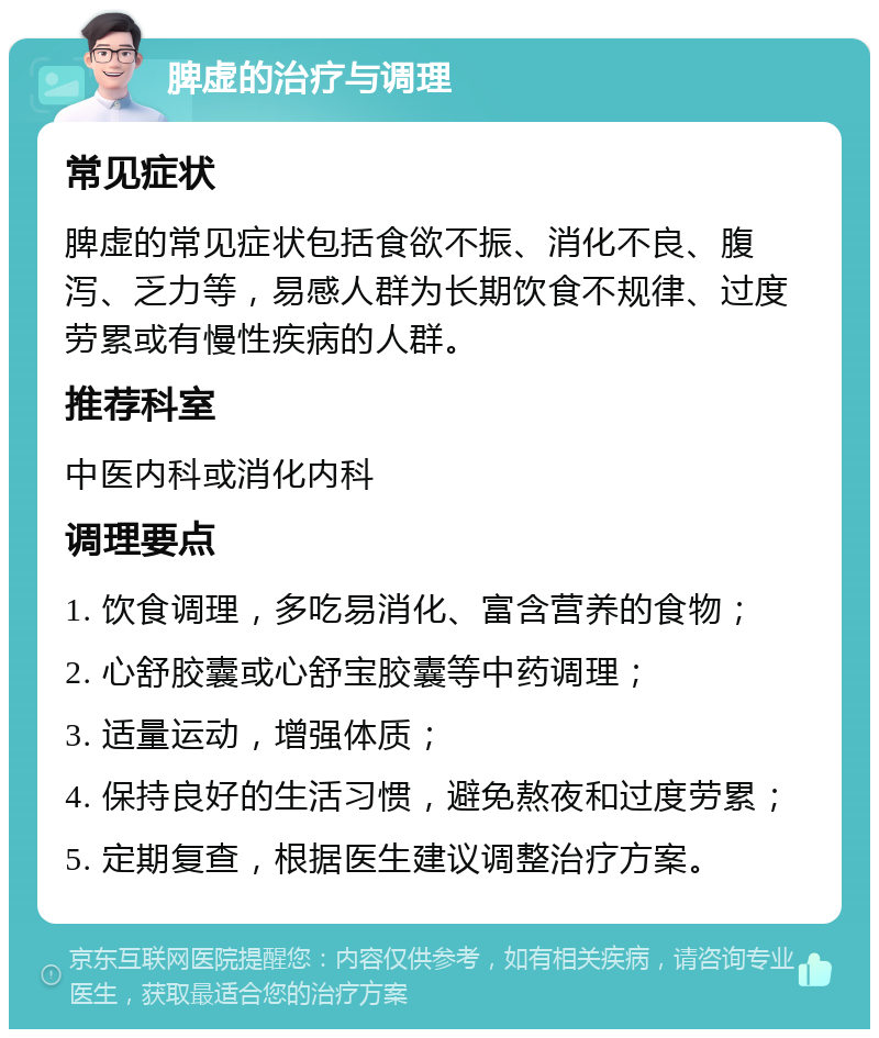 脾虚的治疗与调理 常见症状 脾虚的常见症状包括食欲不振、消化不良、腹泻、乏力等，易感人群为长期饮食不规律、过度劳累或有慢性疾病的人群。 推荐科室 中医内科或消化内科 调理要点 1. 饮食调理，多吃易消化、富含营养的食物； 2. 心舒胶囊或心舒宝胶囊等中药调理； 3. 适量运动，增强体质； 4. 保持良好的生活习惯，避免熬夜和过度劳累； 5. 定期复查，根据医生建议调整治疗方案。