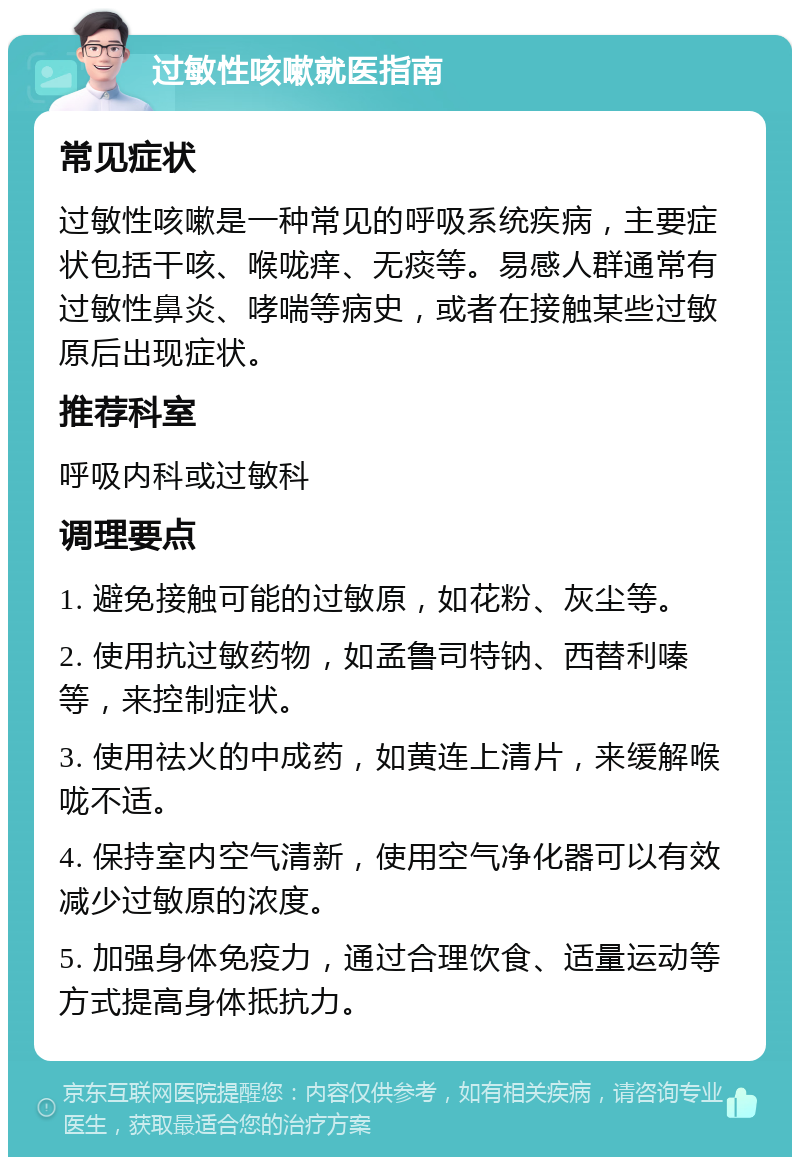 过敏性咳嗽就医指南 常见症状 过敏性咳嗽是一种常见的呼吸系统疾病，主要症状包括干咳、喉咙痒、无痰等。易感人群通常有过敏性鼻炎、哮喘等病史，或者在接触某些过敏原后出现症状。 推荐科室 呼吸内科或过敏科 调理要点 1. 避免接触可能的过敏原，如花粉、灰尘等。 2. 使用抗过敏药物，如孟鲁司特钠、西替利嗪等，来控制症状。 3. 使用祛火的中成药，如黄连上清片，来缓解喉咙不适。 4. 保持室内空气清新，使用空气净化器可以有效减少过敏原的浓度。 5. 加强身体免疫力，通过合理饮食、适量运动等方式提高身体抵抗力。