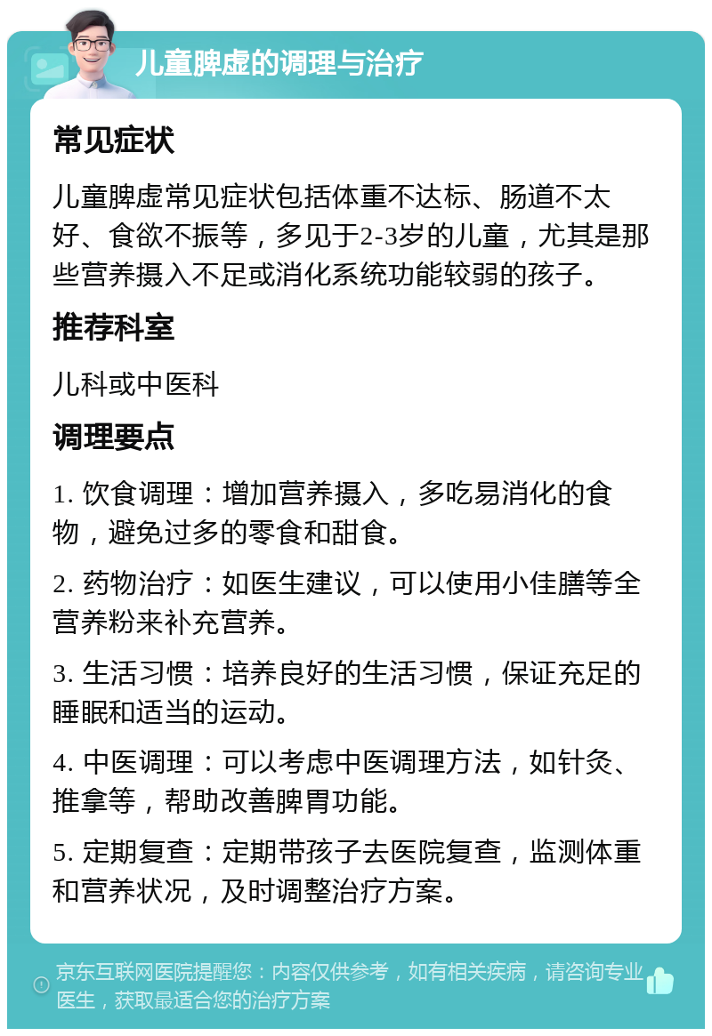 儿童脾虚的调理与治疗 常见症状 儿童脾虚常见症状包括体重不达标、肠道不太好、食欲不振等，多见于2-3岁的儿童，尤其是那些营养摄入不足或消化系统功能较弱的孩子。 推荐科室 儿科或中医科 调理要点 1. 饮食调理：增加营养摄入，多吃易消化的食物，避免过多的零食和甜食。 2. 药物治疗：如医生建议，可以使用小佳膳等全营养粉来补充营养。 3. 生活习惯：培养良好的生活习惯，保证充足的睡眠和适当的运动。 4. 中医调理：可以考虑中医调理方法，如针灸、推拿等，帮助改善脾胃功能。 5. 定期复查：定期带孩子去医院复查，监测体重和营养状况，及时调整治疗方案。