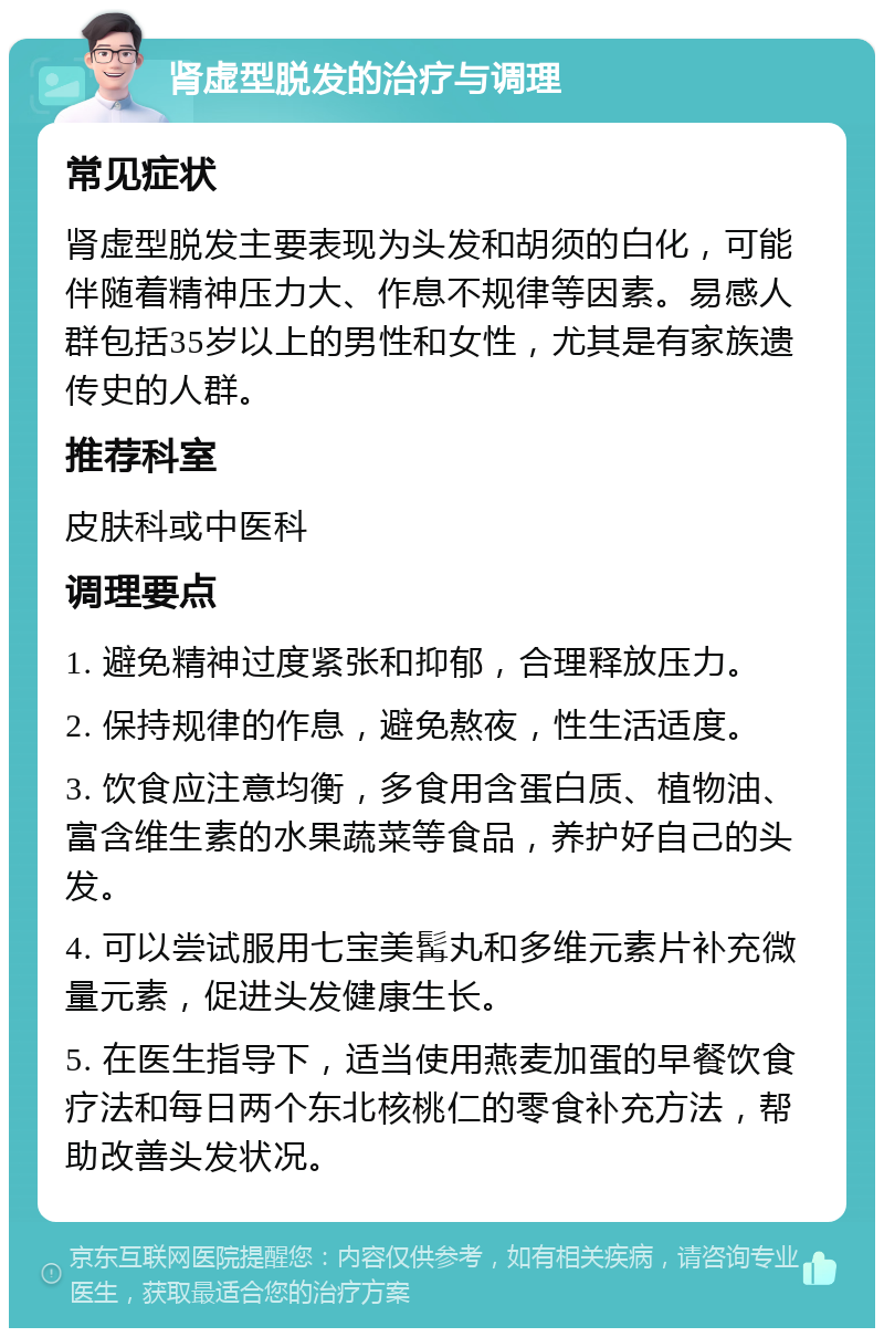 肾虚型脱发的治疗与调理 常见症状 肾虚型脱发主要表现为头发和胡须的白化，可能伴随着精神压力大、作息不规律等因素。易感人群包括35岁以上的男性和女性，尤其是有家族遗传史的人群。 推荐科室 皮肤科或中医科 调理要点 1. 避免精神过度紧张和抑郁，合理释放压力。 2. 保持规律的作息，避免熬夜，性生活适度。 3. 饮食应注意均衡，多食用含蛋白质、植物油、富含维生素的水果蔬菜等食品，养护好自己的头发。 4. 可以尝试服用七宝美髯丸和多维元素片补充微量元素，促进头发健康生长。 5. 在医生指导下，适当使用燕麦加蛋的早餐饮食疗法和每日两个东北核桃仁的零食补充方法，帮助改善头发状况。