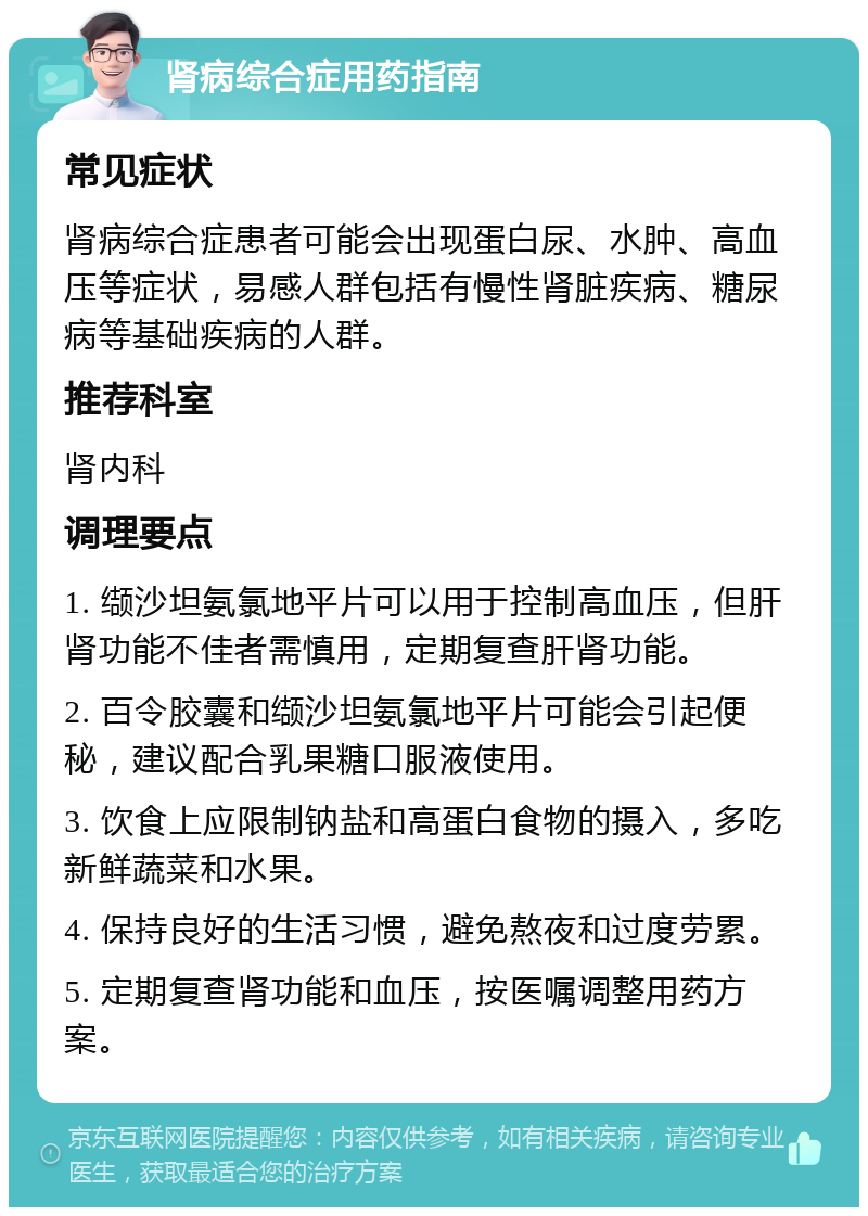 肾病综合症用药指南 常见症状 肾病综合症患者可能会出现蛋白尿、水肿、高血压等症状，易感人群包括有慢性肾脏疾病、糖尿病等基础疾病的人群。 推荐科室 肾内科 调理要点 1. 缬沙坦氨氯地平片可以用于控制高血压，但肝肾功能不佳者需慎用，定期复查肝肾功能。 2. 百令胶囊和缬沙坦氨氯地平片可能会引起便秘，建议配合乳果糖口服液使用。 3. 饮食上应限制钠盐和高蛋白食物的摄入，多吃新鲜蔬菜和水果。 4. 保持良好的生活习惯，避免熬夜和过度劳累。 5. 定期复查肾功能和血压，按医嘱调整用药方案。